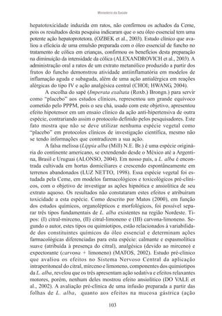 Ministério da Saúde

hepatotoxicidade induzida em ratos, não confirmou os achados da Ceme,
pois os resultados desta pesquisa indicaram que o seu óleo essencial tem uma
potente ação hepatoprotetora. (OZBEK et al., 2003). Estudo clínico que avaliou a eficácia de uma emulsão preparada com o óleo essencial de funcho no
tratamento de cólica em crianças, confirmou os benefícios desta preparação
na diminuição da intensidade da cólica (ALEXANDROVICH et al., 2003). A
administração oral a ratos de um extrato metanólico produzido a partir dos
frutos do funcho demonstrou atividade antiinflamatória em modelos de
inflamação aguda e subaguda, além de uma ação antialérgica em reações
alérgicas do tipo IV e ação analgésica central (CHOI; HWANG, 2004).
A escolha do sapé (Imperata exaltata (Roxb.) Brongn.) para servir
como “placebo” aos estudos clínicos, representou um grande equívoco
cometido pelo PPPM, pois o seu chá, usado com este objetivo, apresentou
efeito hipotensor em um ensaio clínico da ação anti-hipertensiva de outra
espécie, contrariando assim o protocolo definido pelos pesquisadores. Este
fato mostra que não se deve utilizar nenhuma espécie vegetal como
“placebo” em protocolos clínicos de investigação científica, mesmo não
se tendo informações que contradizem a sua ação.
A falsa melissa (Lippia alba (Mill) N.E. Br.) é uma espécie originária do continente americano, se extendendo desde o México até a Argentina, Brasil e Uruguai (ALONSO, 2004). Em nosso país, a L. alba é encontrada cultivada em hortas domiciliares e crescendo espontâneamente em
terrenos abandonados (LUZ NETTO, 1998). Essa espécie vegetal foi estudada pela Ceme, em modelos farmacológicos e toxicológicos pré-clínicos, com o objetivo de investigar as ações hipnótica e ansiolítica de seu
extrato aquoso. Os resultados não constataram estes efeitos e atribuíram
toxicidade a esta espécie. Como descrito por Matos (2000), em função
dos estudos químicos, organolépticos e morfológicos, foi possível separar três tipos fundamentais de L. alba existentes na região Nordeste. Tipos: (I) citral-mirceno, (II) citral-limoneno e (III) carvona-limoneno. Segundo o autor, estes tipos ou quimiotipos, estão relacionados à variabilidade dos constituintes químicos do óleo essencial e determinam ações
farmacológicas diferenciadas para esta espécie: calmante e espasmolítica
suave (atribuída à presença do citral), analgésica (devido ao mirceno) e
expectorante (carvona + limoneno) (MATOS, 2002). Estudo pré-clínico
que avaliou os efeitos no Sistema Nervoso Central da aplicação
intraperitoneal do citral, mirceno e limoneno, componentes dos quimiotipos
da L. alba, revelou que os três apresentam ação sedativa e efeitos relaxantes
motores, porém, nenhum deles mostrou efeito ansiolítico (DO VALE et
al., 2002). A avaliação pré-clínica de uma infusão preparada a partir das
folhas de L. alba, quanto aos efeitos na mucosa gástrica (ação
103

 