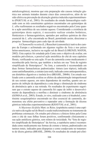 A Fitoterapia no SUS e o Programa de Pesquisas de Plantas Medicinais da Central de Medicamentos

antiulcerogênica), mostrou que esta preparação não causou irritação gástrica nos animais tratados durante cinco dias consecutivos, além de ter
sido efetiva na prevenção da ulceração gástrica induzida experimentalmente (PASCUAL et al., 2001). Os resultados do estudo farmacológico realizado com os três constituintes químicos encontrados em quimiotipos de
L. alba reafirmaram os resultados negativos encontrados pela Ceme quanto a ação ansiolítica de seu extrato aquoso. Considerando a existência de
quimiotipos desta espécie, é necessário realizar estudos botânicos,
fitotécnicos e farmacognósticos, apoiados por análises químicas do óleo
essencial da L. alba encontrada no Brasil, permitindo assim, direcionar a
pesquisa farmacológica para cada tipo de atividade.
A Chamomilla recutita (L.) Rauschert (camomila) é nativa dos campos da Europa e aclimatada em algumas regiões da Ásia e nos países
latino-americanos, inclusive na região sul do Brasil (LORENZI; MATOS,
2002). Esta espécie foi estudada pela Ceme com o objetivo de avaliar, em
modelos pré-clínicos, a possível ação ansiolítica do chá de seus capítulos
florais, verificando-se esta ação. O uso da camomila como medicamento é
reconhecido pela Anvisa, que também a incluiu em sua “lista de registro
simplificado de fitoterápicos”. Na lista, a camomila é recomendada em
duas formas farmacêuticas padronizadas: tintura (uso tópico), indicada
como antiinflamatório, e extrato (uso oral), indicado como antiespasmódico,
em distúrbios digestivos e insônia leve (BRASIL, 2004b). Um estudo realizado com a camomila avaliou os efeitos da administração intraperitoneal
de seu extrato aquoso, em ratos dependentes de morfina, quanto aos aspectos de inibição da dependência a esta droga e diminuição da síndrome
de abstinência após a sua retirada. Os resultados do experimento sugeriram que o extrato aquoso de camomila foi capaz de inibir o desenvolvimento da dependência a morfina e diminuir a síndrome de abstinência
(GOMAA et al., 2003). Estudo, in vitro, realizado com o á-bisabolol, constituinte sesquiterpênico encontrado no óleo essencial de camomila, demonstrou seu efeito preventivo e reparador ante a formação de úlceras
gástricas induzidas experimentalmente (KHAYYAL et al., 2001).
A Maytenus ilicifolia Mart. ex Reiss. (espinheira santa) é uma espécie nativa da região sul do Brasil e usada tradicionalmente no tratamento de
problemas estomacais. Os estudos pré-clínicos e clínicos feitos pela Ceme
com o chá de suas folhas foram positivos, confirmando clinicamente a
sua ação antiúlcera gástrica, sem relatos de toxicidade. Na “lista de registro simplificado de fitoterápicos” da Anvisa, a espinheira santa é recomendada como medicamento nas formas de extrato e tintura, padronizados em
taninos totais, indicados para dispepsias e como coadjuvante no tratamento de úlcera gástrica (BRASIL, 2004b). Os resultados do estudo pré-clíni104

 