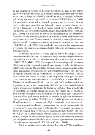 Ministério da Saúde

co que investigou o efeito e o possível mecanismo de ação de um extrato
aquoso liofilizado das folhas de espinheira santa, sugeriram que o extrato,
assim como a droga de referência cimetidina, reduz a secreção ácida pela
ação antagonista de receptores H2 de histamina (FERREIRA et al., 2004).
Estudo recente, relata a descoberta de quatro novos triterpenos, além de
cinco conhecidos, presentes nas folhas de espinheira santa. Dentre estes
novos triterpenos, o erithrodiol exibiu significativa ação citotóxica
(antitumoral), in vitro, contra várias linhagens de células tumorais (OHSAKI
et al., 2004). Na avaliação da atividade antiulcerogênica dos triterpenos
friedelan-3-â-ol e friedelina, isolados da espinheira santa, verificou-se que
estas substâncias não foram capazes de diminuir a formação de úlcera
gástrica quando testados em modelos de indução experimental em ratos
(QUEIROGA et al., 2000). Este resultado sugeriu que estes terpenos possivelmente não sejam responsáveis diretos pela ação antiulcerogênica da
espinheira santa.
A Melissa officinalis L. é uma espécie nativa da Europa e Ásia e
introduzida no Brasil a mais de um século, onde é conhecida popularmente
por melissa, erva cidreira, cidreira verdadeira, dentre outros nomes
(LORENZI; MATOS, 2002). Esta espécie foi estudada pela Ceme com o
objetivo de avaliar, em modelo pré-clínico, a possível ação hipnótica e/ou
sedativa do seu chá. Os resultados foram negativos quanto a estas ações,
sendo considerada tóxica no modelo experimental utilizado. Em sua “lista
de registro simplificado de fitoterápicos”, a Anvisa recomenda o uso da
erva cidreira nas formas de tintura e extrato padronizados, para uso oral,
como carminativo, antiespasmódico e em distúrbios do sono (BRASIL,
2004b). Estudo clínico realizado com a M. officinalis avaliou a eficácia e
segurança de um extrato padronizado, utilizado por um período de quatro
meses, em pacientes portadores de doença de Alzheimer leve a moderada.
Os resultados dos testes neuropsicológicos revelaram que o extrato de
erva cidreira foi significativo no manejo dos pacientes com Alzheimer e
teve um efeito positivo na melhoria do quadro de agitação psicomotora
destes pacientes (AKHONDZADEH et al., 2003). Quanto aos efeitos da
M. officinalis sobre o estresse psicológico, induzido experimentalmente,
o resultado do estudo clínico, realizado com um extrato padronizado, não
foi conclusivo, sugerindo que o potencial da erva cidreira em aliviar os
efeitos do estresse deve ser novamente investigado (KENNEDY; LITTLE;
SCHOLEY, 2004). Outro estudo realizado com a M. officinalis objetivando
avaliar, in vitro, as atividades biológicas do seu óleo essencial, concluiu
que este produto possui atividade antioxidante e apontou o seu uso como
potencial agente antitumoral (SOUSA, A. C. et al., 2004).
Entre as várias espécies de Mentha descritas, o PPPM escolheu a
105

 