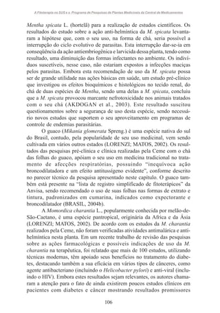 A Fitoterapia no SUS e o Programa de Pesquisas de Plantas Medicinais da Central de Medicamentos

Mentha spicata L. (hortelã) para a realização de estudos científicos. Os
resultados do estudo sobre a ação anti-helmíntica da M. spicata levantaram a hipótese que, com o seu uso, na forma de chá, seria possível a
interrupção do ciclo evolutivo de parasitas. Esta interrupção dar-se-ia em
conseqüência da ação antiembriogênica e larvicida dessa planta, tendo como
resultado, uma diminuição das formas infectantes no ambiente. Os indivíduos suscetíveis, nesse caso, não estariam expostos a infecções maciças
pelos parasitas. Embora esta recomendação de uso da M. spicata possa
ser de grande utilidade nas ações básicas em saúde, um estudo pré-clínico
que investigou os efeitos bioquímicos e histológicos no tecido renal, do
chá de duas espécies de Mentha, sendo uma delas a M. spicata, concluiu
que a M. spicata provocou marcante nefrotoxicidade nos animais tratados
com o seu chá (AKDOGAN et al., 2003). Este resultado suscitou
questionamentos sobre a segurança de uso desta espécie, sendo necessário novos estudos que suportem o seu aproveitamento em programas de
controle de endemias parasitárias.
O guaco (Mikania glomerata Spreng.) é uma espécie nativa do sul
do Brasil, contudo, pela popularidade de seu uso medicinal, vem sendo
cultivada em vários outros estados (LORENZI; MATOS, 2002). Os resultados das pesquisas pré-clínica e clínica realizadas pela Ceme com o chá
das folhas do guaco, apóiam o seu uso em medicina tradicional no tratamento de afecções respiratórias, possuindo “inequívoca ação
broncodilatadora e um efeito antitussígeno evidente”, conforme descrito
no parecer técnico da pesquisa apresentado neste capítulo. O guaco também está presente na “lista de registro simplificado de fitoterápicos” da
Anvisa, sendo recomendado o uso de suas folhas nas formas de extrato e
tintura, padronizados em cumarina, indicados como expectorante e
broncodilatador (BRASIL, 2004b).
A Momordica charantia L., popularmente conhecida por melão-deSão-Caetano, é uma espécie pantropical, originária da Africa e da Ásia
(LORENZI; MATOS, 2002). De acordo com os estudos da M. charantia
realizados pela Ceme, não foram verificadas atividades antimalárica e antihelmíntica nesta planta. Em um recente trabalho de revisão das pesquisas
sobre as ações farmacológicas e possíveis indicações de uso da M.
charantia na terapêutica, foi relatado que mais de 100 estudos, utilizando
técnicas modernas, têm apoiado seus benefícios no tratamento do diabetes, destacando também a sua eficácia em vários tipos de cânceres, como
agente antibacteriano (incluindo o Helicobacter pylori) e anti-viral (incluindo o HIV). Embora estes resultados sejam relevantes, os autores chamaram a atenção para o fato de ainda existirem poucos estudos clínicos em
pacientes com diabetes e câncer mostrando resultados promissores
106

 