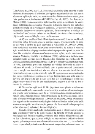Ministério da Saúde

(GROVER; YADAV, 2004). A Momordica charantia está descrita oficialmente na Farmacopéia Caribenha, que apenas recomenda o uso das partes
aéreas em aplicação local, no tratamento de afecções cutâneas secas, prurido, pediculose e furúnculos (ROBINEAU et al., 1997). Em Lorenzi e
Matos (2002), vamos encontrar informações sobre a existência de variedades botânicas da Momordica charantia e de que a maioria dos trabalhos
científicos refere-se às variedades asiáticas. De acordo com os autores, é
necessário desenvolver estudos químicos, farmacológicos e clínicos do
melão-de-São-Caetano existente no Brasil, de forma tão abundante,
objetivando a sua validação como medicamento.
A Myrcia uniflora Barb. Rodr. (pedra-ume-caá) é nativa do Brasil,
crescendo sobre terrenos áridos e campos secos, principalmente no estado do Pará e centro do país (cerrado) e Amazonas (ALONSO, 2004).
Esta espécie foi estudada pela Ceme com o objetivo de avaliar a possível
ação antidiabética e hipoglicemiante do chá preparado a partir de suas folhas. Os resultados clínicos confirmaram estas ações, sendo considerada
atóxica. Matsuda, Nishida e Yoshikawa (2002), relataram o isolamento e
caracterização de três novos flavonóides presentes nas folhas de M.
uniflora, denominados myrciacitrinas III, IV e V, com atividade antidiabética,
in vitro, constatada por suas potentes atividades inibitória na aldoseredutase. O estudo da Ceme realizado com a pedra-ume-caá corroborou
com o amplo uso tradicional do seu chá no tratamento do diabetes,
principalmente na região norte do país. O isolamento e caracterização
dos seus constituintes químicos ativos demonstrou que esta espécie
deverá ser explorada em novos estudos de investigação científica
objetivando transformá-la em medicamento seguro e eficaz no tratamento do diabetes.
O Nasturtium officinale R. Br. (agrião) é uma planta amplamente
cultivada no Brasil e no mundo como hortaliça, usada na alimentação por
seu grande valor nutritivo, além de ser recomendada na medicina tradicional em várias regiões do país para o tratamento de diversas doenças, incluindo afecções broncopulmonares (LORENZI; MATOS, 2002). Os resultados negativos do ensaio de toxicologia clínica realizados pela Ceme apóiam o uso do agrião na alimentação, porém não foram realizadas pesquisas
sobre a(s) sua(s) ação(ões) farmacológica(s).
Estudo clínico, realizado em fumantes, com o objetivo de avaliar a
ação quimiopreventiva do isotiocianato de fenitila liberado durante a
mastigação das folhas do agrião, concluiu, após análise bioquímica da urina dos voluntários, que ocorreu inibição no metabolismo oxidativo de um
agente químico presente no tabaco (Nicotiana tabacum L.), reconhecido
como responsável pelo desenvolvimento de neoplasias pulmonares em ra107

 