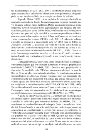 A Fitoterapia no SUS e o Programa de Pesquisas de Plantas Medicinais da Central de Medicamentos

tos e camundongos (HECHT et al., 1995). Este trabalho levanta a hipótese
que o consumo do N. officinale na alimentação, principalmente de tabagistas,
pode ser um excelente aliado na prevenção do câncer de pulmão.
Segundo Matos (2000), várias espécies de maracujá são tradicionalmente conhecidas no âmbito da medicina popular como um calmante suave, em quase todos os países ocidentais. Dentre as espécies descritas, a Ceme
selecionou a Passiflora edulis Sims, cujos resultados das pesquisas pré-clínica e clínica, realizadas com o chá das folhas, confirmaram a sua ação sedativa.
Quanto a sua possível ação ansiolítica, um estudo pré-clínico realizado
com o extrato hidroetanólico de suas folhas, verificou esta atividade em
várias concentrações testadas (PETRY et al., 2001). A indicação sedativa
atribuída ao maracujá é reconhecida pela ANVISA para as folhas da
Passiflora incarnata L., citada na sua “lista de registro simplificado de
fitoterápicos”, com recomendação de uso nas formas de tintura e extrato padronizados em flavonóides totais (BRASIL, 2004b). Diante da
ação farmacológica sedativa também verificada na P. edulis, novos estudos deverão ser realizados objetivando a sua transformação em medicamento.
O abacateiro (Persea americana Mill.) é muito rico em informações
etnofarmacológicas que lhe atribuem numerosas e variadas propriedades
medicinais (LORENZI; MATOS, 2002). Dentre a suas propriedades, o
abacateiro foi escolhido pelo PPPM devido ao uso tradicional de suas folhas na forma de chá, com indicação diurética. Os resultados dos estudos
farmacológicos pré-clínicos e clínicos realizados com esta preparação não
confirmaram este uso tradicional. Um estudo pré-clínico realizado com o
extrato aquoso das folhas de P. americana indicou que o extrato possui efeitos analgésicos e antiinflamatórios (ADEYEMI; OKPO; OGUNTI, 2002).
Exemplificando os diferentes usos terapêuticos relacionados ao abacateiro, a
Farmacopéia Caribenha recomenda o uso do chá do seu fruto, preparado por
cozimento (decocção), como emenagogo (ROBINEAU et al., 1997).
A guiné ou tipi (Petiveria alliacea L.), também tem o nome popular
de “amansa-senhor” porque era usada pelas negras em cativeiro misturada
à comida ou café e chás para amansar os feitores (ALMEIDA, 2003). De
acordo com os estudos clínicos realizados pela Ceme com o chá das raízes
do tipi, foi confirmada a sua ação analgésica em pacientes portadores de
osteoartrose de coxofemorais e joelhos. Nos ensaios pré-clínicos, foi
verificada ação anticonvulsivante e não verificada ação antiinflamatória e
antipirética nos extratos avaliados de tipi. Quanto aos seus efeitos
depressores no SNC, os resultados de outro estudo pré-clínico realizado
com o seu chá, não confirmaram esta ação. Novos estudos deverão ser
realizados com o extrato do tipi com o objetivo de elucidar o seu mecanis108

 