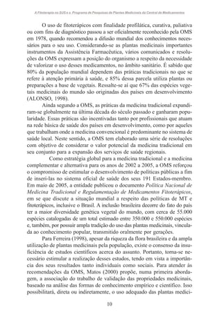 A Fitoterapia no SUS e o Programa de Pesquisas de Plantas Medicinais da Central de Medicamentos

O uso de fitoterápicos com finalidade profilática, curativa, paliativa
ou com fins de diagnóstico passou a ser oficialmente reconhecido pela OMS
em 1978, quando recomendou a difusão mundial dos conhecimentos necessários para o seu uso. Considerando-se as plantas medicinais importantes
instrumentos da Assistência Farmacêutica, vários comunicados e resoluções da OMS expressam a posição do organismo a respeito da necessidade
de valorizar o uso desses medicamentos, no âmbito sanitário. É sabido que
80% da população mundial dependem das práticas tradicionais no que se
refere à atenção primária à saúde, e 85% dessa parcela utiliza plantas ou
preparações a base de vegetais. Ressalte-se aí que 67% das espécies vegetais medicinais do mundo são originadas dos países em desenvolvimento
(ALONSO, 1998).
Ainda segundo a OMS, as práticas da medicina tradicional expandiram-se globalmente na última década do século passado e ganharam popularidade. Essas práticas são incentivadas tanto por profissionais que atuam
na rede básica de saúde dos países em desenvolvimento, como por aqueles
que trabalham onde a medicina convencional é predominante no sistema de
saúde local. Neste sentido, a OMS tem elaborado uma série de resoluções
com objetivo de considerar o valor potencial da medicina tradicional em
seu conjunto para a expansão dos serviços de saúde regionais.
Como estratégia global para a medicina tradicional e a medicina
complementar e alternativa para os anos de 2002 a 2005, a OMS reforçou
o compromisso de estimular o desenvolvimento de políticas públicas a fim
de inseri-las no sistema oficial de saúde dos seus 191 Estados-membro.
Em maio de 2005, a entidade publicou o documento Política Nacional de
Medicina Tradicional e Regulamentação de Medicamentos Fitoterápicos,
em se que discute a situação mundial a respeito das políticas de MT e
fitoterápicos, inclusive o Brasil. A inclusão brasileira decorre do fato do país
ter a maior diversidade genética vegetal do mundo, com cerca de 55.000
espécies catalogadas de um total estimado entre 350.000 e 550.000 espécies
e, também, por possuir ampla tradição do uso das plantas medicinais, vinculada ao conhecimento popular, transmitido oralmente por gerações.
Para Ferreira (1998), apesar da riqueza da flora brasileira e da ampla
utilização de plantas medicinais pela população, existe o consenso da insuficiência de estudos científicos acerca do assunto. Portanto, torna-se necessário estimular a realização desses estudos, tendo em vista a importância dos seus resultados tanto individuais como sociais. Para atender às
recomendações da OMS, Matos (2000) propõe, numa primeira abordagem, a associação do trabalho de validação das propriedades medicinais,
baseado na análise das formas de conhecimento empírico e científico. Isso
possibilitará, direta ou indiretamente, o uso adequado das plantas medici10

 