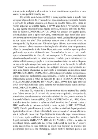 Ministério da Saúde

mo de ação analgésica, determinar os seus constituintes químicos e descrever o seu perfil toxicológico.
De acordo com Matos (2000) o nome quebra-pedra é usado para
designar alguns tipos de ervas ruderais encontradas especialmente durante
o período da estação chuvosa em todos os estados brasileiros. Entre as
várias espécies de quebra-pedra, o PPPM escolheu o Phyllanthus niruri
L., que ocorre em quase toda a região tropical, inclusive até o sul da América do Norte (LORENZI; MATOS, 2002). Os estudos do quebra-pedra,
desenvolvidos com o apoio da Ceme, confirmaram seus benefícios clínicos no tratamento da urolitíase ou calculose renal, conhecida popularmente por “pedra nos rins”. Nos pacientes tratados com o chá de P. niruri, na
dosagem de 20g da planta em 500 ml de água, diários, houve uma melhora
dos sintomas, observando-se eliminação de cálculos sem sangramento,
além da excreção de ácido úrico. Demonstrou-se também, que o quebrapedra não apresentou efeitos tóxicos. Os resultados de um recente estudo
que avaliou o efeito, in vitro, do extrato aquoso de P. niruri, na cristalização do oxalato de cálcio na urina humana, concluiu que o extrato exerceu
efeito inibitório na agregação e crescimento dos cristais na urina. Sugerese que esta ação do quebra-pedra possa interferir na formação do cálculo
ou “pedra” de oxalato de cálcio, nos estágios iniciais, representando assim, uma forma alternativa de prevenção e tratamento da urolitíase renal
(BARROS; SCHOR; BOIM, 2003). Além das propriedades mencionadas,
outras pesquisas destacaram a ação antiviral, in vitro, do P. niruri, relatada
inicialmente contra o vírus da hepatite do tipo B (VENKATESWARAN;
MILLMAN; BLUMBERG, 1987; WANG et al., 1994). Esta ação antiviral
do P. niruri foi publicada como patente por um laboratório norte-americano (LORENZI; MATOS, 2002).
Nos anos 90, relatou-se o isolamento no extrato metanólico obtido
das folhas secas do P. niruri, do constituinte químico denominado
nirurisídeo, que demonstrou atividade antiviral, in vitro, contra o vírus da
imunodeficiência humana (HIV) (QUIAN-CUTRONE et al., 1996). Outro
trabalho também destaca a ação antiviral, in-vitro, do P. niruri contra o
HIV, verificada no extrato alcaloídico desta espécie (NAIK; JUVEKAR,
2003). Estudo pré-clínico objetivando avaliar a atividade hipolipemiante
(principalmente no colesterol total) de um extrato de P. niruri adicionado à ração de ratos com hiperlipidemia induzida experimentalmente,
verificou, após análises bioquímicas dos animais tratados, ação
hipolipemiante (KHANNA; RIZVI; CHANDER, 2002). A ação na
urolitíase renal, verificada na forma tradicional de uso do P. niruri,
pode recomendá-lo nas práticas da medicina popular ou mesmo nos
programas públicos em fitoterapia, sendo motivo também para a sua
109

 