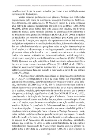 A Fitoterapia no SUS e o Programa de Pesquisas de Plantas Medicinais da Central de Medicamentos

escolha como tema de novos estudos que visem a sua validação como
medicamento fitoterápico.
Várias espécies pertencentes ao gênero Plantago são conhecidas
popularmente pelo nome de tanchagem, tansagem, tranchagem, dentre outras denominações vernaculares. O Plantago major L. é uma pequena
erva nativa da Europa e naturalizada em todo o sul do Brasil (LORENZI;
MATOS, 2002), cujas folhas têm sido usadas por séculos, em diversas
partes do mundo, como remédio utilizado na cicatrização de ferimentos e
no tratamento de algumas enfermidades (SAMUELSEN, 2000). Segundo
os resultados dos estudos pré-clínicos realizados pela Ceme com o chá
das folhas do P. major, esta espécie não apresentou ação antiinflamatória,
analgésica e antipirética. Na avaliação de toxicidade, foi considerada atóxica.
Em um trabalho de revisão das pesquisas sobre as ações farmacológicas
do P. major, verificou-se que a tanchagem possuía constituintes biologicamente ativos relacionados com o uso de seu extrato a várias atividades, tais como: antioxidante, imunoestimulante, antiulcerogênica,
cicatrizante, analgésica, antiinflamatória e antibiótica (SAMUELSEN,
2000). Quanto a sua ação antibiótica, foi demonstrada ação antimicótica
do seu extrato contra Candida albicans (HOLETZ et al., 2002) e
antiviral, contra o herpesvírus humano tipo 1 e 2, relacionada ao ácido
caféico, componente fenólico isolado e purificado a partir do seu extrato
(CHIANG, 2002).
A Farmacopéia Caribenha reconheceu as propriedades antibióticas
do P. major, recomendando o uso de suas folhas no tratamento da
conjuntivite bacteriana, a partir da instilação obtida do “sumo”, ou a infusão, em banhos (ROBINEAU et al., 1997). Estudo recente que avaliou a
irritabilidade ocular do extrato aquoso das folhas do P. major, administrado a coelhos, concluiu, após o período de cinco dias de uso, que o extrato
não provocou irritação significativa (GARCIA GONZÁLEZ et al., 2003),
corroborando a indicação da Farmacopéia Caribenha. Diante de estudos
atuais que contradizem os resultados das pesquisas conduzidas pela Ceme
com o P. major, especialmente em relação a sua ação antiinflamatória,
suscita a hipótese de ocorrência de falhas no modelo experimental utilizado na investigação. É importante ressaltar que na revisão bibliográfica é
citado um estudo apoiado pela Ceme referente a Plantago lanceolata Hook,
outra espécie também conhecida popularmente por tanchagem. Os resultados do estudo pré-clínico de ação antiinflamatória realizada com o extrato aquoso da P. lanceolata não constataram esta atividade, entretanto,
estudo que avaliou, in vitro, a ação antiinflamatória, de um extrato
hidroalcoólico padronizado de P. lanceolata, revelou que este extrato vegetal inibiu a atividade da 2-ciclooxigenase (COX-2), o que segundo os
110

 