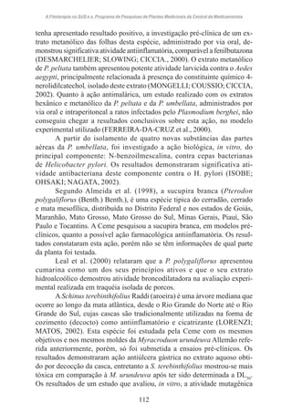A Fitoterapia no SUS e o Programa de Pesquisas de Plantas Medicinais da Central de Medicamentos

tenha apresentado resultado positivo, a investigação pré-clínica de um extrato metanólico das folhas desta espécie, administrado por via oral, demonstrou significativa atividade antiinflamatória, comparável a fenilbutazona
(DESMARCHELIER; SLOWING; CICCIA., 2000). O extrato metanólico
de P. peltata também apresentou potente atividade larvicida contra o Aedes
aegypti, principalmente relacionada à presença do constituinte químico 4nerolidilcatechol, isolado deste extrato (MONGELLI; COUSSIO; CICCIA,
2002). Quanto à ação antimalárica, um estudo realizado com os extratos
hexânico e metanólico da P. peltata e da P. umbellata, administrados por
via oral e intraperitoneal a ratos infectados pelo Plasmodium berghei, não
conseguiu chegar a resultados conclusivos sobre esta ação, no modelo
experimental utilizado (FERREIRA-DA-CRUZ et al., 2000).
A partir do isolamento de quatro novas substâncias das partes
aéreas da P. umbellata, foi investigado a ação biológica, in vitro, do
principal componente: N-benzoilmescalina, contra cepas bacterianas
de Helicobacter pylori. Os resultados demonstraram significativa atividade antibacteriana deste componente contra o H. pylori (ISOBE;
OHSAKI; NAGATA, 2002).
Segundo Almeida et al. (1998), a sucupira branca (Pterodon
polygaliflorus (Benth.) Benth.), é uma espécie tipica do cerradão, cerrado
e mata mesofílica, distribuída no Distrito Federal e nos estados de Goiás,
Maranhão, Mato Grosso, Mato Grosso do Sul, Minas Gerais, Piauí, São
Paulo e Tocantins. A Ceme pesquisou a sucupira branca, em modelos préclínicos, quanto a possível ação farmacológica antiinflamatória. Os resultados constataram esta ação, porém não se têm informações de qual parte
da planta foi testada.
Leal et al. (2000) relataram que a P. polygaliflorus apresentou
cumarina como um dos seus princípios ativos e que o seu extrato
hidroalcoólico demostrou atividade broncodilatadora na avaliação experimental realizada em traquéia isolada de porcos.
A Schinus terebinthifolius Raddi (aroeira) é uma árvore mediana que
ocorre ao longo da mata atlântica, desde o Rio Grande do Norte até o Rio
Grande do Sul, cujas cascas são tradicionalmente utilizadas na forma de
cozimento (decocto) como antiinflamatório e cicatrizante (LORENZI;
MATOS, 2002). Esta espécie foi estudada pela Ceme com os mesmos
objetivos e nos mesmos moldes da Myracroduon urundeuva Allemão referida anteriormente, porém, só foi submetida a ensaios pré-clínicos. Os
resultados demonstraram ação antiúlcera gástrica no extrato aquoso obtido por decocção da casca, entretanto a S. terebinthifolius mostrou-se mais
tóxica em comparação à M. urundeuva após ter sido determinada a DL50.
Os resultados de um estudo que avaliou, in vitro, a atividade mutagênica
112

 