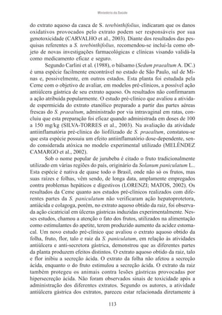 Ministério da Saúde

do extrato aquoso da casca de S. terebinthifolius, indicaram que os danos
oxidativos provocados pelo extrato podem ser responsáveis por sua
genotoxicidade (CARVALHO et al., 2003). Diante dos resultados das pesquisas referentes a S. terebinthifolius, recomendou-se incluí-la como objeto de novas investigações farmacológicas e clínicas visando validá-la
como medicamento eficaz e seguro.
Segundo Carlini et al. (1988), o bálsamo (Sedum praealtum A. DC.)
é uma espécie facilmente encontrável no estado de São Paulo, sul de Minas e, possivelmente, em outros estados. Esta planta foi estudada pela
Ceme com o objetivo de avaliar, em modelos pré-clínicos, a possível ação
antiúlcera gástrica de seu extrato aquoso. Os resultados não confirmaram
a ação atribuída popularmente. O estudo pré-clínico que avaliou a atividade espermicida do extrato etanólico preparado a partir das partes aéreas
frescas do S. praealtum, administrado por via intravaginal em ratas, concluiu que esta preparação foi eficaz quando administrada em doses de 100
a 150 mg/kg (SILVA-TORRES et al., 2003). Na avaliação da atividade
antiinflamatória pré-clínica do liofilizado de S. praealtum, constatou-se
que esta espécie possuiu um efeito antiinflamatório dose-dependente, sendo considerada atóxica no modelo experimental utilizado (MELÉNDEZ
CAMARGO et al., 2002).
Sob o nome popular de jurubeba é citado o fruto tradicionalmente
utilizado em várias regiões do país, originário da Solanum paniculatum L..
Esta espécie é nativa de quase todo o Brasil, onde não só os frutos, mas
suas raízes e folhas, vêm sendo, de longa data, amplamente empregados
contra problemas hepáticos e digestivos (LORENZI; MATOS, 2002). Os
resultados da Ceme quanto aos estudos pré-clínicos realizados com diferentes partes da S. paniculatum não verificaram ação hepatoprotetora,
antiácida e colagoga, porém, no extrato aquoso obtido da raiz, foi observada ação cicatricial em úlceras gástricas induzidas experimentalmente. Nesses estudos, chamou a atenção o fato dos frutos, utilizados na alimentação
como estimulantes do apetite, terem produzido aumento da acidez estomacal. Um novo estudo pré-clínico que avaliou o extrato aquoso obtido da
folha, fruto, flor, talo e raiz da S. paniculatum, em relação às atividades
antiúlcera e anti-secretora gástrica, demonstrou que as diferentes partes
da planta produzem efeitos distintos. O extrato aquoso obtido da raiz, talo
e flor inibiu a secreção ácida. O extrato da folha não afetou a secreção
ácida, enquanto o do fruto estimulou a secreção ácida. O extrato da raiz
também protegeu os animais contra lesões gástricas provocadas por
hipersecreção ácida. Não foram observados sinais de toxicidade após a
administração dos diferentes extratos. Segundo os autores, a atividade
antiúlcera gástrica dos extratos, pareceu estar relacionada diretamente à
113

 