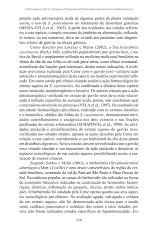 A Fitoterapia no SUS e o Programa de Pesquisas de Plantas Medicinais da Central de Medicamentos

potente ação anti-secretora ácida de algumas partes da planta validando
assim, o uso da S. paniculatum no tratamento de desordens gástricas
(MESIA-VELA et al., 2002). A partir dos resultados dos estudos referentes a esta espécie, o amplo consumo da jurubeba na alimentação, utilizada,
in natura, ou em conservas, deve ser evitado por pacientes com diagnóstico clínico de gastrite ou úlcera gástrica.
Como descrito por Lorenzi e Matos (2002), a Stachytarpheta
cayennensis (Rich.) Vahl, conhecida popularmente por gervão roxo, é nativa do Brasil e amplamente utilizada na medicina tradicional brasileira na
forma de chá de sua folha ou de toda parte aérea, como tônico estomacal,
estimulante das funções gastrintestinais, dentre outras indicações. A avaliação pré-clínica realizada pela Ceme com o gervão roxo verificou ação
antiácida e antiedematogênica desta espécie no modelo experimental utilizado. Em outro estudo pré-clínico visando avaliar a ação farmacológica do
extrato aquoso da S. cayennensis, foi confirmada a eficácia desta espécie
como antiácido, antiulcerogênico e laxativo. Os autores citaram que a ação
antiulcerogênica verificada no extrato do gervão roxo deva estar relacionada à inibição específica da secreção ácida, porém, não concluíram qual
o mecanismo envolvido no processo (VELA et al., 1997). Os resultados de
um estudo farmacológico pré-clínico, realizado com os extratos alcoólico
e n-butanólico, obtidos das folhas de S. cayennensis, demonstraram atividades antiinflamatória e analgésica nos dois extratos e nas frações
purificadas do extrato n-butanólico (SCHAPOVAL et al., 1998). As atividades antiácida e antiinflamatória do extrato aquoso do gervão roxo,
verificadas nos estudos citados, apóiam as ações descritas pela Ceme em
relação a esta espécie, corroborando o uso tradicional do chá desta planta
em distúrbios digestivos. Novos estudos devem ser realizados com o gervão
roxo visando elucidar o seu mecanismo de ação antiácida e descrever os
aspectos toxicológicos de seu extrato aquoso, possibilitando assim, a realização de ensaios clínicos.
Segundo Santos e Mello (2003), o barbatimão (Stryphnodendron
adstringens (Mart.) Coville) é uma árvore característica da região do cerrado brasileiro, ocorrendo do sul do Pará até São Paulo e Mato Grosso do
Sul. Na medicina popular, as cascas do barbatimão são utilizadas na forma
de cozimento (decocto), indicadas na cicatrização de ferimentos, hemorragias, diarréias, inflamação da garganta, úlceras, dentre outras indicações. O barbatimão foi estudado pela Ceme apenas quanto aos seus aspectos toxicológicos pré-clínicos. Na avaliação aguda, sub-aguda e crônica
de seu extrato aquoso, não foi demonstrada ação tóxica para o tecido
renal, cardíaco, pancreático e colédoco dos suínos e ratos tratados, porém, não foram realizados estudos específicos de hepatotoxicidade. Ex114

 
