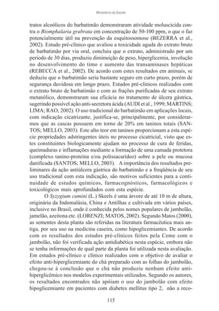 Ministério da Saúde

tratos alcoólicos do barbatimão demonstraram atividade moluscicida contra o Biomphalaria grabrata em concentração de 50-100 ppm, o que o faz
potencialmente útil na prevenção da esquitossomose (BEZERRA et al.,
2002). Estudo pré-clínico que avaliou a toxicidade aguda do extrato bruto
de barbatimão por via oral, concluiu que o extrato, administrado por um
período de 30 dias, produziu diminuição de peso, hiperglicemia, involução
no desenvolvimento do timo e aumento das transaminases hepáticas
(REBECCA et al., 2002). De acordo com estes resultados em animais, se
deduziu que o barbatimão seria bastante seguro em curto prazo, porém de
segurança duvidosa em longo prazo. Estudos pré-clínicos realizados com
o extrato bruto de barbatimão e com as frações purificadas de seu extrato
metanólico, demonstraram sua eficácia no tratamento de úlcera gástrica,
sugerindo possível ação anti-secretora ácida (AUDI et al., 1999; MARTINS;
LIMA; RAO, 2002). O uso tradicional do barbatimão em aplicações locais,
com indicação cicatrizante, justifica-se, principalmente, por considerarmos que as cascas possuem em torno de 20% em taninos totais (SANTOS; MELLO, 2003). Este alto teor em taninos proporcionam a esta espécie propriedades adstringentes úteis no processo cicatricial, visto que estes constituintes biologicamente ajudam no processo de cura de feridas,
queimaduras e inflamações mediante a formação de uma camada protetora
(complexo tanino-proteína e/ou polissacarídeo) sobre a pele ou mucosa
danificada (SANTOS; MELLO, 2003). A importância dos resultados preliminares da ação antiúlcera gástrica do barbatimão e a freqüência de seu
uso tradicional com esta indicação, são motivos suficientes para a continuidade de estudos químicos, farmacognósticos, farmacológicos e
toxicológicos mais aprofundados com esta espécie.
O Syzygium cumini (L.) Skeels é uma árvore de até 10 m de altura,
originária da Indomalásia, China e Antilhas e cultivada em vários países,
inclusive no Brasil, onde é conhecida pelos nomes populares de jambolão,
jamelão, azeitona etc. (LORENZI; MATOS, 2002). Segundo Matos (2000),
as sementes desta planta são referidas na literatura farmacêutica mais antiga, por seu uso na medicina caseira, como hipoglicemiantes. De acordo
com os resultados dos estudos pré-clínicos feitos pela Ceme com o
jambolão, não foi verificada ação antidiabética nesta espécie, embora não
se tenha informações de qual parte da planta foi utilizada nesta avaliação.
Em estudos pré-clínico e clínico realizados com o objetivo de avaliar o
efeito anti-hiperglicemiante do chá preparado com as folhas do jambolão,
chegou-se à conclusão que o chá não produziu nenhum efeito antihiperglicêmico nos modelos experimentais utilizados. Segundo os autores,
os resultados encontrados não apóiam o uso do jambolão com efeito
hipoglicemiante em pacientes com diabetes mellitus tipo 2, não a reco115

 