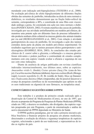 A Fitoterapia no SUS e o Programa de Pesquisas de Plantas Medicinais da Central de Medicamentos

mendando com indicação anti-hiperglicêmica (TEIXEIRA et al., 2000).
Na avaliação pré-clínica do efeito hipoglicemiante de diferentes frações
obtidas das sementes de jambolão, introduzidas na dieta de ratos normais e
diabéticos, os resultados demonstraram que na fração hidro-solúvel da
semente, correspondente a 40%, e constituída de uma fibra com viscosidade análoga a goma, foi constatada esta ação nos ratos normais e diabéticos (PANDEY; KHAN, 2002). O extrato etanólico das cascas do jambolão,
investigado por sua atividade antiinflamatória em modelos pré-clínicos, demonstrou uma potente ação em diferentes fases do processo inflamatório e
não produziu nenhum efeito colateral na mucosa gástrica dos animais tratados
por via oral (MURUGANANDAN et al., 2001). Com relação à atividade
gastroprotetora da casca do jambolão, foi investigada a ação dos taninos
extraídos desta parte da planta em modelo pré-clínico experimental. Os
resultados sugeriram que os taninos possuem efeitos gastroprotetor e antiulcerogênico (RAMIREZ; ROA, 2003). As conclusões dos estudos préclínicos do S. cumini sobre a glicemia, a inflamação e a mucosa gástrica
foram relevantes e podem justificar a continuidade de estudos complementares com esta espécie visando avaliar a eficácia e segurança do seu
uso com estas indicações.
Diante da ausência de artigos publicados em revistas científicas
indexadas internacionalmente, nos últimos anos, sobre as espécies:
Amaranthus viridis L. (bredo); Costus spicatus (Jacq.) Sw. (cana do brejo); Cucurbita maxima Duchesne (abóbora); Imperata exaltata (Roxb.) Brongn.
(sapé); Leonotis nepetifolia (L.) R. Br. (cordão de frade); Musa sp (bananeira) e Tradescantia diuretica (Mart.) (trapoeraba), não foi possível descrever o
avanço de pesquisas científicas ou de recomendações que apóiem ou não
os usos tradicionais ou algum(s) de seus fármacos, na terapêutica atual.
COMENTÁRIOS E SUGESTÕES SOBRE O PPPM
Este trabalho é o produto do primeiro estudo realizado após a
desativação da Central de Medicamentos (Ceme), no ano de 1997, que
discute as propostas do Programa de Pesquisas de Plantas Medicinais (PPPM),
criado em 1982, e descreve os resultados, não divulgados, das espécies vegetais pesquisadas por este Programa, a partir da sistematização e análise do
acervo documental do PPPM depositado no Ministério da Saúde.
O PPPM quebrou paradigmas, por ter sido a primeira iniciativa pública brasileira a financiar projetos de pesquisa em plantas medicinais,
direcionados a avaliação da eficácia e segurança terapêuticas de espécies
vegetais, selecionadas a partir do uso tradicional, e representativas de todas as regiões do país.
116

 