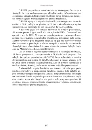 Ministério da Saúde

O PPPM proporcionou desenvolvimento tecnológico, favoreceu a
formação de recursos humanos especializados e criou infra-estrutura necessária nas universidades públicas brasileiras para a condução de pesquisas farmacológicas e toxicológicas em plantas medicinais.
O PPPM agregou competência científico-tecnológica nas áreas de
cultivo e biotecnologia de plantas medicinais, vinculando a pesquisa
farmacológica à promoção do uso sustentável da biodiversidade.
A não divulgação dos estudos referentes às espécies pesquisadas,
foi um dos pontos frágeis verificado nas ações do PPPM. Constatando-se
que até o ano de 1991, 28 espécies possuíam estudos realizados, destas,
apenas cinco tiveram os resultados oficialmente publicados pela Ceme.
Dentre o proposto pelo Programa observou-se que não houve devolução
dos resultados a população e não se cumpriu a meta de produção de
fitoterápicos em laboratório oficial, com vistas à inclusão na Relação Nacional de Medicamentos Essenciais (Rename).
Das 74 espécies vegetais selecionadas para a realização de estudos,
55 foram pesquisadas, correspondendo a 74,3% do total proposto. Em
relação às espécies pesquisadas, 50 (90,9%) foram submetidas a ensaios
de farmacologia pré-clínica; 15 (27,2%) chegaram a ensaios clínicos e 30
(54,5%) foram avaliadas toxicologicamente. Das 15 espécies submetidas a
ensaios clínicos, 9 (60%) confirmaram as ações atribuídas popularmente.
A diversidade vegetal brasileira tem enorme potencial para gerar
produtos inovadores e proporcionar benefícios sociais. Este trabalho espera contribuir com políticas públicas voltadas a implementação da fitoterapia
no Sistema de Saúde, sugerindo que os resultados das pesquisas das espécies citadas, sejam direcionados aos gestores de programas públicos já
existentes no país e organizações não governamentais voltadas a socializacão
do uso racional de plantas medicinais.

117

 
