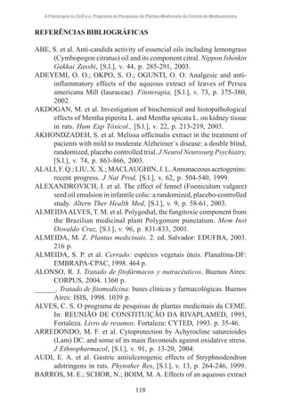 A Fitoterapia no SUS e o Programa de Pesquisas de Plantas Medicinais da Central de Medicamentos

REFERÊNCIAS BIBLIOGRÁFICAS
ABE, S. et al. Anti-candida activity of essencial oils including lemongrass
(Cymbopogon citratus) oil and its component citral. Nippon Ishinkin
Gakkai Zasshi, [S.l.], v. 44, p. 285-291, 2003.
ADEYEMI, O. O.; OKPO, S. O.; OGUNTI, O. O. Analgesic and antiinflammatory effects of the aqueous extract of leaves of Persea
americana Mill (lauraceae). Fitoterapia, [S.l.], v. 73, p. 375-380,
2002.
AKDOGAN, M. et al. Investigation of biochemical and histopathological
effects of Mentha piperita L. and Mentha spicata L. on kidney tissue
in rats. Hum Exp Tóxicol., [S.l.], v. 22, p. 213-219, 2003.
AKHONDZADEH, S. et al. Melissa officinalis extract in the treatment of
pacients with mild to moderate Alzheimer´s disease: a double blind,
randomized, placebo controlled trial. J Neurol Neurosurg Psychiatry,
[S.l.], v. 74, p. 863-866, 2003.
ALALI, F. Q.; LIU, X. X.; MACLAUGHIN, J. L. Annonaceous acetogenins:
recent progress. J Nat Prod, [S.l.], v. 62, p. 504-540, 1999.
ALEXANDROVICH, I. et al. The effect of fennel (Foeniculum vulgare)
seed oil emulsion in infantile colic: a randomized, placebo-controlled
study. Altern Ther Health Med, [S.l.], v. 9, p. 58-61, 2003.
ALMEIDA ALVES, T. M. et al. Polygodial, the fungitoxic component from
the Brazilian medicinal plant Polygonum punctatum. Mem Inst
Oswaldo Cruz, [S.l.], v. 96, p. 831-833, 2001.
ALMEIDA, M. Z. Plantas medicinais. 2. ed. Salvador: EDUFBA, 2003.
216 p.
ALMEIDA, S. P. et al. Cerrado: espécies vegetais úteis. Planaltina-DF:
EMBRAPA-CPAC, 1998. 464 p.
ALONSO, R. J. Tratado de fitofármacos y nutracéuticos. Buenos Aires:
CORPUS, 2004. 1360 p.
______. Tratado de fitomedicina: bases clínicas y farmacológicas. Buenos
Aires: ISIS, 1998. 1039 p.
ALVES, C. S. O programa de pesquisas de plantas medicinais da CEME.
In: REUNIÃO DE CONSTITUIÇÃO DA RIVAPLAMED, 1993,
Fortaleza. Livro de resumos. Fortaleza: CYTED, 1993. p. 35-46.
ARREDONDO, M. F. et al. Cytoprotection by Achyrocline satureioides
(Lam) DC. and some of its main flavonoids against oxidative stress.
J Ethnopharmacol, [S.l.], v. 91, p. 13-20, 2004.
AUDI, E. A. et al. Gastric antiulcerogenic effects of Stryphnodendron
adstringens in rats. Phytother Res, [S.l.], v. 13, p. 264-246, 1999.
BARROS, M. E.; SCHOR, N.; BOIM, M. A. Effects of an aqueous extract
118

 