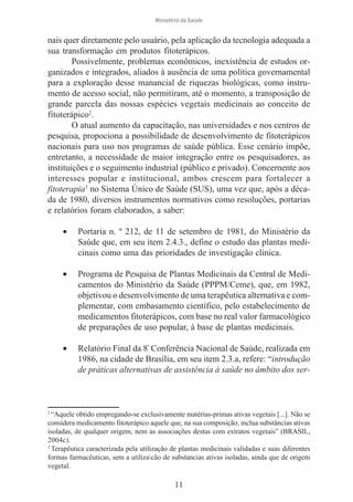 Ministério da Saúde

nais quer diretamente pelo usuário, pela aplicação da tecnologia adequada a
sua transformação em produtos fitoterápicos.
Possivelmente, problemas econômicos, inexistência de estudos organizados e integrados, aliados à ausência de uma política governamental
para a exploração desse manancial de riquezas biológicas, como instrumento de acesso social, não permitiram, até o momento, a transposição de
grande parcela das nossas espécies vegetais medicinais ao conceito de
fitoterápico2.
O atual aumento da capacitação, nas universidades e nos centros de
pesquisa, propociona a possibilidade de desenvolvimento de fitoterápicos
nacionais para uso nos programas de saúde pública. Esse cenário impõe,
entretanto, a necessidade de maior integração entre os pesquisadores, as
instituições e o seguimento industrial (público e privado). Concernente aos
interesses popular e institucional, ambos crescem para fortalecer a
fitoterapia3 no Sistema Único de Saúde (SUS), uma vez que, após a década de 1980, diversos instrumentos normativos como resoluções, portarias
e relatórios foram elaborados, a saber:
•

Portaria n. º 212, de 11 de setembro de 1981, do Ministério da
Saúde que, em seu item 2.4.3., define o estudo das plantas medicinais como uma das prioridades de investigação clínica.

•

Programa de Pesquisa de Plantas Medicinais da Central de Medicamentos do Ministério da Saúde (PPPM/Ceme), que, em 1982,
objetivou o desenvolvimento de uma terapêutica alternativa e complementar, com embasamento científico, pelo estabelecimento de
medicamentos fitoterápicos, com base no real valor farmacológico
de preparações de uso popular, à base de plantas medicinais.

•

Relatório Final da 8ª Conferência Nacional de Saúde, realizada em
1986, na cidade de Brasília, em seu item 2.3.a, refere: “introdução
de práticas alternativas de assistência à saúde no âmbito dos ser-

2

“Aquele obtido empregando-se exclusivamente matérias-primas ativas vegetais [...]. Não se
considera medicamento fitoterápico aquele que, na sua composição, inclua substâncias ativas
isoladas, de qualquer origem, nem as associações destas com extratos vegetais” (BRASIL,
2004c).
3
Terapêutica caracterizada pela utilização de plantas medicinais validadas e suas diferentes
formas farmacêuticas, sem a utilizacão de substancias ativas isoladas, ainda que de origem
vegetal.

11

 
