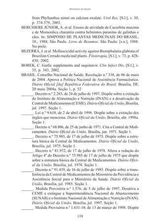 Ministério da Saúde

from Phyllanthus niruri on calcium oxalate. Urol Res, [S.l.], v. 30,
p. 374-379, 2003.
BERCHIERE JÚNIOR, A. et al. Ensaio de atividade de Cucurbita maxima
e de Momordica charantia contra helmintos parasitas de galinhas e
cães. In: SIMPÓSIO DE PLANTAS MEDICINAIS DO BRASIL,
10., 1988, São Paulo. Livro de Resumos. São Paulo: [s.n.], 1988.
No prelo.
BEZERRA, J. et al. Molluscicidal activity against Biomphalaria glabrata of
Brazilian Cerrado medicinal plants. Fitoterapia, [S.l.], v. 73, p. 428430, 2002.
BOREK, C. Garlic supplements and saquinavir. Clin Infect Dis, [S.l.], v.
35, p. 343, 2002.
BRASIL. Conselho Nacional de Saúde. Resolução n.º 338, de 06 de maio
de 2004. Aprova a Política Nacional de Assistência Farmacêutica.
Diário Oficial [da] República Federativa do Brasil, Brasília, DF,
20 maio 2004a. Seção 1, p. 52
______. Decreto n.º 2.283, de 24 de julho de 1997. Dispõe sobre a extinção
do Instituto de Alimentação e Nutrição (INAN) e a desativação da
Central de Medicamentos (CEME). Diário Oficial da União, Brasília,
jul. 1997. Seção 1.
______. Lei n.º 9.618, de 2 de abril de 1998. Dispõe sobre a extinção dos
órgãos que menciona. Diário Oficial da União, Brasília, abr. 1998a.
Seção 1.
______. Decreto n.º 68.806, de 25 de junho de 1971. Cria a Central de Medicamentos. Diário Oficial da União, Brasília, jun. 1971. Seção 1.
______. Decreto n.º 75.985, de 17 de julho de 1975. Dispõe sobre a estrutura básica da Central de Medicamentos. Diário Oficial da União,
Brasília, jul. 1975. Seção 1.
______. Decreto n.º 81.972, de 17 de julho de 1978. Altera a redação do
Artigo 4º do Decreto n.º 75.985 de 17 de julho de 1975 que dispõe
sobre a estrutura básica da Central de Medicamentos. Diário Oficial da União, Brasília, jul. 1978. Seção 1.
______. Decreto n.º 91.439, de 16 de julho de 1985. Dispõe sobre a transferência da Central de Medicamentos do Ministério da Previdência e
Assistência Social para o Ministério da Saúde. Diário Oficial da
União, Brasília, jul. 1985. Seção 1.
______. Medida Provisória n.º 1.576, de 5 de julho de 1997. Desativa a
CEME e extingue a Superintendência Nacional de Abastecimento
(SUNAB) e o Instituto Nacional de Alimentação e Nutrição (INAN).
Diário Oficial da União, Brasília, jul. 1997. Seção 1.
______. Medida Provisória n.º 1.631-10, de 13 de março de 1998. Dispõe
119

 