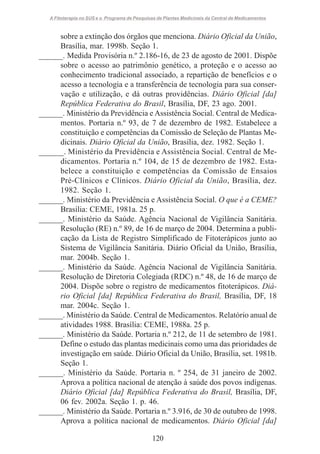 A Fitoterapia no SUS e o Programa de Pesquisas de Plantas Medicinais da Central de Medicamentos

sobre a extinção dos órgãos que menciona. Diário Oficial da União,
Brasília, mar. 1998b. Seção 1.
______. Medida Provisória n.º 2.186-16, de 23 de agosto de 2001. Dispõe
sobre o acesso ao patrimônio genético, a proteção e o acesso ao
conhecimento tradicional associado, a repartição de benefícios e o
acesso a tecnologia e a transferência de tecnologia para sua conservação e utilização, e dá outras providências. Diário Oficial [da]
República Federativa do Brasil, Brasília, DF, 23 ago. 2001.
______. Ministério da Previdência e Assistência Social. Central de Medicamentos. Portaria n.º 93, de 7 de dezembro de 1982. Estabelece a
constituição e competências da Comissão de Seleção de Plantas Medicinais. Diário Oficial da União, Brasília, dez. 1982. Seção 1.
______. Ministério da Previdência e Assistência Social. Central de Medicamentos. Portaria n.º 104, de 15 de dezembro de 1982. Estabelece a constituição e competências da Comissão de Ensaios
Pré-Clínicos e Clínicos. Diário Oficial da União, Brasília, dez.
1982. Seção 1.
______. Ministério da Previdência e Assistência Social. O que é a CEME?
Brasília: CEME, 1981a. 25 p.
______. Ministério da Saúde. Agência Nacional de Vigilância Sanitária.
Resolução (RE) n.º 89, de 16 de março de 2004. Determina a publicação da Lista de Registro Simplificado de Fitoterápicos junto ao
Sistema de Vigilância Sanitária. Diário Oficial da União, Brasília,
mar. 2004b. Seção 1.
______. Ministério da Saúde. Agência Nacional de Vigilância Sanitária.
Resolução de Diretoria Colegiada (RDC) n.º 48, de 16 de março de
2004. Dispõe sobre o registro de medicamentos fitoterápicos. Diário Oficial [da] República Federativa do Brasil, Brasília, DF, 18
mar. 2004c. Seção 1.
______. Ministério da Saúde. Central de Medicamentos. Relatório anual de
atividades 1988. Brasília: CEME, 1988a. 25 p.
______. Ministério da Saúde. Portaria n.º 212, de 11 de setembro de 1981.
Define o estudo das plantas medicinais como uma das prioridades de
investigação em saúde. Diário Oficial da União, Brasília, set. 1981b.
Seção 1.
______. Ministério da Saúde. Portaria n. º 254, de 31 janeiro de 2002.
Aprova a política nacional de atenção à saúde dos povos indígenas.
Diário Oficial [da] República Federativa do Brasil, Brasília, DF,
06 fev. 2002a. Seção 1. p. 46.
______. Ministério da Saúde. Portaria n.º 3.916, de 30 de outubro de 1998.
Aprova a política nacional de medicamentos. Diário Oficial [da]
120

 