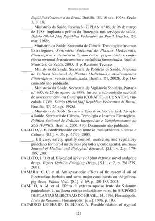 Ministério da Saúde

República Federativa do Brasil, Brasília, DF, 10 nov. 1998c. Seção
1, p. 18.
______. Ministério da Saúde. Resolução CIPLAN n.º 08, de 08 de março
de 1988. Implanta a prática da fitoterapia nos serviços de saúde.
Diário Oficial [da] República Federativa do Brasil, Brasília, DF,
mar. 1988b.
______. Ministério da Saúde. Secretaria de Ciência, Tecnologia e Insumos
Estratégicos. Seminário Nacional de Plantas Medicinais,
Fitoterápicos e Assistência Farmacêutica: preparatório à conferência nacional de medicamentos e assistência farmacêutica. Brasília:
Ministério da Saúde, 2003. 11 p. Relatório Técnico.
______. Ministério da Saúde. Secretaria de Políticas de Saúde. Proposta
de Política Nacional de Plantas Medicinais e Medicamentos
Fitoterápicos: versão sistematizada. Brasília, DF, 2002b. 31p. Documento não publicado.
______. Ministério da Saúde. Secretaria de Vigilância Sanitária. Portaria
n.º 665, de 25 de agosto de 1998. Institui a subcomissão nacional
de assessoramento em fitoterapia (CONAFIT) da CONATEM, vinculada à SVS. Diário Oficial [da] República Federativa do Brasil,
Brasília, DF, 26 ago. 1998d.
______. Ministério da Saúde. Secretaria Executiva. Secretaria de Atenção
à Saúde. Secretaria de Ciência, Tecnologia e Insumos Estratégicos.
Política Nacional de Práticas Integrativas e Complementares no
SUS (PNPIC). Brasília, 2006. 49p. Documento não publicado.
CALIXTO, J. B. Biodiversidade como fonte de medicamentos. Ciência e
Cultura, [S.l.], v. 55, p. 37-39, 2003.
______. Efficacy, safety, quality control, marketing and regulatory
guidelines for herbal medicines (phytotherapeutic agents). Brazilian
Journal of Medical and Biological Research, [S.l.], v. 2, p. 179189, 2000.
CALIXTO, J. B. et al. Biological activity of plant extracts: novel analgesic
drugs. Expert Opinion Emerging Drugs, [S.l.], v. 2, p. 261-279,
2001.
CÂMARA, C. C. et al. Antispasmodic effects of the essential oil of
Plectranthus barbatus and some major constituents on the guineapig ileum. Planta Med., [S.l.], v. 69, p. 180-185, 2003.
CAMILO, A. M. et al. Efeito do extrato aquoso bruto da Solanum
paniculatum L. na úlcera crônica induzida em ratos. In: SIMPÓSIO
DE PLANTAS MEDICINAIS DO BRASIL, 14., 1996, Florianópolis.
Livro de Resumos. Florianópolis: [s.n.], 1996. p. 103.
CAPARROS-LEFEBVRE, D; ELBAZ, A. Possible relation of atypical
121

 