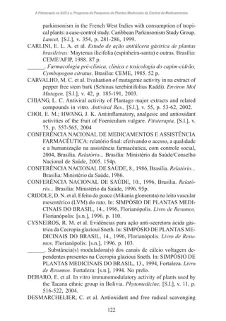 A Fitoterapia no SUS e o Programa de Pesquisas de Plantas Medicinais da Central de Medicamentos

parkinsonism in the French West Indies with consumption of tropical plants: a case-control study. Caribbean Parkinsonism Study Group.
Lancet, [S.l.], v. 354, p. 281-286, 1999.
CARLINI, E. L. A. et al. Estudo de ação antiúlcera gástrica de plantas
brasileiras: Maytenus ilicifolia (espinheira-santa) e outras. Brasília:
CEME/AFIP, 1988. 87 p.
______. Farmacologia pré-clínica, clínica e toxicologia do capim-cidrão,
Cymbopogon citratus. Brasília: CEME, 1985. 52 p.
CARVALHO, M. C. et al. Evaluation of mutagenic activity in na extract of
pepper free stem bark (Schinus terebintifolius Raddi). Environ Mol
Mutagen, [S.l.], v. 42, p. 185-191, 2003.
CHIANG, L. C. Antiviral activity of Plantago major extracts and related
compounds in vitro. Antiviral Res., [S.l.], v. 55, p. 53-62, 2002.
CHOI, E. M.; HWANG, J. K. Antiinflamatory, analgesic and antioxidant
activities of the fruit of Foeniculum vulgare. Fitoterapia, [S.l.], v.
75, p. 557-565, 2004
CONFERÊNCIA NACIONAL DE MEDICAMENTOS E ASSISTÊNCIA
FARMACÊUTICA: relatório final: efetivando o acesso, a qualidade
e a humanização na assistência farmacêutica, com controle social,
2004, Brasília. Relatório... Brasília: Ministério da Saúde/Conselho
Nacional de Saúde, 2005. 154p.
CONFERÊNCIA NACIONAL DE SAÚDE, 8., 1986, Brasília. Relatório...
Brasília: Ministério da Saúde, 1986.
CONFERÊNCIA NACIONAL DE SAÚDE, 10., 1996, Brasília. Relatório... Brasília: Ministério da Saúde, 1996. 95p.
CRIDDLE, D. N. et al. Efeito do guaco (Mikania glomerata) no leito vascular
mesentérico (LVM) do rato. In: SIMPÓSIO DE PLANTAS MEDICINAIS DO BRASIL, 14., 1996, Florianópolis. Livro de Resumos.
Florianópolis: [s.n.], 1996. p. 110.
CYSNEIROS, R. M. et al. Evidências para ação anti-secretora ácida gástrica da Cecropia glazioui Sneth. In: SIMPÓSIO DE PLANTAS MEDICINAIS DO BRASIL, 14., 1996, Florianópolis. Livro de Resumos. Florianópolis: [s.n.], 1996. p. 103.
______. Substância(s) moduladora(s) dos canais de cálcio voltagem dependentes presentes na Cecropia glazioui Sneth. In: SIMPÓSIO DE
PLANTAS MEDICINAIS DO BRASIL, 13., 1994, Fortaleza. Livro
de Resumos. Fortaleza: [s.n.], 1994. No prelo.
DEHARO, E. et al. In vitro immunomodulatory activity of plants used by
the Tacana ethnic group in Bolivia. Phytomedicine, [S.l.], v. 11, p.
516-522, 2004.
DESMARCHELIER, C. et al. Antioxidant and free radical scavenging
122

 