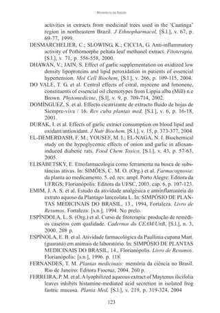 Ministério da Saúde

activities in extracts from medicinal trees used in the ‘Caatinga’
region in northeastern Brazil. J Ethnopharmacol, [S.l.], v. 67, p.
69-77, 1999.
DESMARCHELIER, C.; SLOWING, K.; CICCIA, G. Anti-inflammatory
activity of Pothomorphe peltata leaf methanol extract. Fitoterapia,
[S.l.], v. 71, p. 556-558, 2000.
DHAWAN, V.; JAIN, S. Effect of garlic supplementation on oxidized low
density lipoproteins and lipid peroxidation in patients of essencial
hypertension. Mol Cell Biochem, [S.l.], v. 266, p. 109-115, 2004.
DO VALE, T. G. et al. Central effects of citral, myrcene and limonene,
constituents of essencial oil chemotypes from Lippia alba (Mill) n.e
Brown. Phytomedicine, [S.l], v. 9, p. 709-714, 2002.
DOMÍNGUEZ, S. et al. Effecto cicatrizante de extracto fluido de hojas de
Siempre-viva / 16. Rev cuba plantas med, [S.l.], v. 6, p. 16-18,
2001.
DURAK, I. et al. Effects of garlic extract consumption on blood lipid and
oxidant/antioxidant. J Nutr Biochem, [S.l.], v. 15, p. 373-377, 2004.
EL-DEMERDASH, F. M.; YOUSEF, M. I.; EL-NAGA, N. I. Biochemical
study on the hypoglycemic effects of onion and garlic in alloxaninduced diabetic rats. Food Chem Toxico, [S.l.], v. 43, p. 57-63,
2005.
ELISABETSKY, E. Etnofarmacologia como ferramenta na busca de substâncias ativas. In: SIMÕES, C. M. O. (Org.) et al. Farmacognosia:
da planta ao medicamento. 5. ed. rev. ampl. Porto Alegre: Editora da
UFRGS; Florianópolis: Editora da UFSC, 2003. cap. 6, p. 107-123.
EMIM, J. A. S. et al. Estudo da atividade analgésica e antiinflamatória do
extrato aquoso da Plantago lanceolata L. In: SIMPÓSIO DE PLANTAS MEDICINAIS DO BRASIL, 13., 1994, Fortaleza. Livro de
Resumos. Fortaleza: [s.n.], 1994. No prelo.
ESPÍNDOLA, L. S. (Org.) et al. Curso de fitoterapia: produção de remédios caseiros com qualidade. Cadernos do CEAM/UnB, [S.l.], n. 3,
2000. 208 p.
ESPÍNOLA, E. B. et al. Atividade farmacológica da Paullinia cupana Mart.
(guaraná) em animais de laboratório. In: SIMPÓSIO DE PLANTAS
MEDICINAIS DO BRASIL, 14., Florianópolis. Livro de Resumos.
Florianópolis: [s.n.], 1996. p. 118.
FERNANDES, T. M. Plantas medicinais: memória da ciência no Brasil.
Rio de Janeiro: Editora Fiocruz, 2004. 260 p.
FERREIRA, P. M. et al. A lyophilized aqueous extract of Maytenus ilicifolia
leaves inhibits histamine-mediated acid secretion in isolated frog
fastric mucosa. Planta Med, [S.l.], v. 219, p. 319-324, 2004
123

 