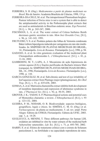 A Fitoterapia no SUS e o Programa de Pesquisas de Plantas Medicinais da Central de Medicamentos

FERREIRA, S. H. (Org.). Medicamentos a partir de plantas medicinais no
Brasil. Rio de Janeiro: Academia Brasileira de Ciências, 1998, 131 p.
FERREIRA-DA-CRUZ, M. et al. The intraperitoneal Plasmodium bergheiPasteur infection of Swiss mice is not a system that is able to detect
the antiplasmodial activity in the Pothomorphe plant extracts that
are used as antimalarials in Brazilian endemic areas. Exp Parasitol,
[S.l.], v. 94, p. 243-247, 2000.
FISCHMAN, L. A. et al. The water extract of Coleus barbatus Benth
decreases gastric secretion in rats. Mem Inst Oswaldo Cruz, [S.l.],
v. 96, p. 141-143, 1991.
FRUTUOSO, V. S. et al. Produtos polares das folhas de Vernonia condensata
Baker inibem hiperalgesia inducida por carragenina em rato não imobilizados. In: SIMPÓSIO DE PLANTAS MEDICINAIS DO BRASIL,
14., Florianópolis. Livro de Resumos. Florianópolis: [s.n.], 1996. p. 94.
GADANO, A. et al. In vitro genotoxic evaluation of the medicinal plant
Chenopodium ambrosioides L. J Ethnopharmacol, [S.l.], v. 81, p.
11-16, 2002.
GAMBERINI, M. T.; LAPA, A. J. Mecanismo de ação hipotensora do
extrato aquoso (EA) e frações purificadas da Bacharis trimera Mart
(carqueja). In: SIMPÓSIO DE PLANTAS MEDICINAIS DO BRASIL, 14., 1996, Florianópolis. Livro de Resumos. Florianópolis: [s.n.],
1996. p. 110.
GARCIA GONZÁLEZ, M. et al. Sub-chronic and test of eye irritability of
leaf aqueous extract from Plantago major (plantaginaceae). Rev Biol
Trop, [S.l.], v. 51, p. 635-638, 2003.
GOMAA, A. et al. Matricaria chamomilla extract inhibits both development
of morphine dependence and expression of abstinence syndrome in
rats. J Pharmacol Sci, [S.l.], v. 92, p. 50-55, 2003.
GROVER, J. K.; YADAV, S. P. Pharmacological actions and potential uses
of Momordica charantia: a review. J Ethnopharmacol, [S.l.], v. 93
p. 123-132, 2004.
GUERRA, P. M.; NODARI, O. R. Biodiversidade: aspectos biológicos,
geográficos, legais e éticos. In: SIMÕES, C. M. O. (Org.) et al.
Farmacognosia: da planta ao medicamento. 5. ed. rev. ampl. Porto
Alegre: Editora da UFRGS; Florianópolis: Editora da UFSC, 2003.
cap. 1, p. 14-28.
GUGLIUCCI, A; MENINI, T. Three different pathways for human LDL
oxidation are inhibited in vitro by water extracts of the medicinal herb
Achyrocline satureoides. Life Sci, [S.l.], v. 71, p. 693-705, 2002.
HARRY, S. et al. Efeitos do tratamento crônico com o extrato de Solanum
paniculatum L. na fertilidade e na capacidade reprodutora de ratos.
124

 