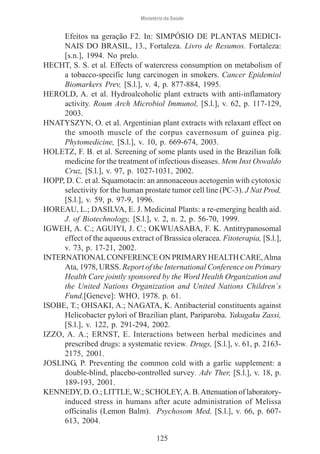 Ministério da Saúde

Efeitos na geração F2. In: SIMPÓSIO DE PLANTAS MEDICINAIS DO BRASIL, 13., Fortaleza. Livro de Resumos. Fortaleza:
[s.n.], 1994. No prelo.
HECHT, S. S. et al. Effects of watercress consumption on metabolism of
a tobacco-specific lung carcinogen in smokers. Cancer Epidemiol
Biomarkers Prev, [S.l.], v. 4, p. 877-884, 1995.
HEROLD, A. et al. Hydroalcoholic plant extracts with anti-inflamatory
activity. Roum Arch Microbiol Immunol, [S.l.], v. 62, p. 117-129,
2003.
HNATYSZYN, O. et al. Argentinian plant extracts with relaxant effect on
the smooth muscle of the corpus cavernosum of guinea pig.
Phytomedicine, [S.l.], v. 10, p. 669-674, 2003.
HOLETZ, F. B. et al. Screening of some plants used in the Brazilian folk
medicine for the treatment of infectious diseases. Mem Inst Oswaldo
Cruz, [S.l.], v. 97, p. 1027-1031, 2002.
HOPP, D. C. et al. Squamotacin: an annonaceous acetogenin with cytotoxic
selectivity for the human prostate tumor cell line (PC-3). J Nat Prod,
[S.l.], v. 59, p. 97-9, 1996.
HOREAU, L.; DASILVA, E. J. Medicinal Plants: a re-emerging health aid.
J. of Biotechnology, [S.l.], v. 2, n. 2, p. 56-70, 1999.
IGWEH, A. C.; AGUIYI, J. C.; OKWUASABA, F. K. Antitrypanosomal
effect of the aqueous extract of Brassica oleracea. Fitoterapia, [S.l.],
v. 73, p. 17-21, 2002.
INTERNATIONAL CONFERENCE ON PRIMARY HEALTH CARE, Alma
Ata, 1978, URSS. Report of the International Conference on Primary
Health Care jointly sponsored by the Word Health Organization and
the United Nations Organization and United Nations Children´s
Fund.[Geneve]: WHO, 1978. p. 61.
ISOBE, T.; OHSAKI, A.; NAGATA, K. Antibacterial constituents against
Helicobacter pylori of Brazilian plant, Pariparoba. Yakugaku Zassi,
[S.l.], v. 122, p. 291-294, 2002.
IZZO, A. A.; ERNST, E. Interactions between herbal medicines and
prescribed drugs: a systematic review. Drugs, [S.l.], v. 61, p. 21632175, 2001.
JOSLING, P. Preventing the common cold with a garlic supplement: a
double-blind, placebo-controlled survey. Adv Ther, [S.l.], v. 18, p.
189-193, 2001.
KENNEDY, D. O.; LITTLE, W.; SCHOLEY, A. B. Attenuation of laboratoryinduced stress in humans after acute administration of Melissa
officinalis (Lemon Balm). Psychosom Med, [S.l.], v. 66, p. 607613, 2004.
125

 