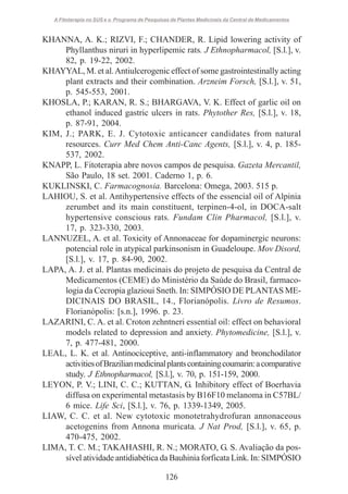 A Fitoterapia no SUS e o Programa de Pesquisas de Plantas Medicinais da Central de Medicamentos

KHANNA, A. K.; RIZVI, F.; CHANDER, R. Lipid lowering activity of
Phyllanthus niruri in hyperlipemic rats. J Ethnopharmacol, [S.l.], v.
82, p. 19-22, 2002.
KHAYYAL, M. et al. Antiulcerogenic effect of some gastrointestinally acting
plant extracts and their combination. Arzneim Forsch, [S.l.], v. 51,
p. 545-553, 2001.
KHOSLA, P.; KARAN, R. S.; BHARGAVA, V. K. Effect of garlic oil on
ethanol induced gastric ulcers in rats. Phytother Res, [S.l.], v. 18,
p. 87-91, 2004.
KIM, J.; PARK, E. J. Cytotoxic anticancer candidates from natural
resources. Curr Med Chem Anti-Canc Agents, [S.l.], v. 4, p. 185537, 2002.
KNAPP, L. Fitoterapia abre novos campos de pesquisa. Gazeta Mercantil,
São Paulo, 18 set. 2001. Caderno 1, p. 6.
KUKLINSKI, C. Farmacognosia. Barcelona: Omega, 2003. 515 p.
LAHIOU, S. et al. Antihypertensive effects of the essencial oil of Alpinia
zerumbet and its main constituent, terpinen-4-ol, in DOCA-salt
hypertensive conscious rats. Fundam Clin Pharmacol, [S.l.], v.
17, p. 323-330, 2003.
LANNUZEL, A. et al. Toxicity of Annonaceae for dopaminergic neurons:
potencial role in atypical parkinsonism in Guadeloupe. Mov Disord,
[S.l.], v. 17, p. 84-90, 2002.
LAPA, A. J. et al. Plantas medicinais do projeto de pesquisa da Central de
Medicamentos (CEME) do Ministério da Saúde do Brasil, farmacologia da Cecropia glazioui Sneth. In: SIMPÓSIO DE PLANTAS MEDICINAIS DO BRASIL, 14., Florianópolis. Livro de Resumos.
Florianópolis: [s.n.], 1996. p. 23.
LAZARINI, C. A. et al. Croton zehntneri essential oil: effect on behavioral
models related to depression and anxiety. Phytomedicine, [S.l.], v.
7, p. 477-481, 2000.
LEAL, L. K. et al. Antinociceptive, anti-inflammatory and bronchodilator
activities of Brazilian medicinal plants containing coumarin: a comparative
study. J Ethnopharmacol, [S.l.], v. 70, p. 151-159, 2000.
LEYON, P. V.; LINI, C. C.; KUTTAN, G. Inhibitory effect of Boerhavia
diffusa on experimental metastasis by B16F10 melanoma in C57BL/
6 mice. Life Sci, [S.l.], v. 76, p. 1339-1349, 2005.
LIAW, C. C. et al. New cytotoxic monotetrahydrofuran annonaceous
acetogenins from Annona muricata. J Nat Prod, [S.l.], v. 65, p.
470-475, 2002.
LIMA, T. C. M.; TAKAHASHI, R. N.; MORATO, G. S. Avaliação da possível atividade antidiabética da Bauhinia forficata Link. In: SIMPÓSIO
126

 