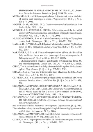 Ministério da Saúde

SIMPÓSIO DE PLANTAS MEDICINAIS DO BRASIL, 13., Fortaleza. Livro de Resumos. Fortaleza: [s.n.], 1994. No prelo.
MESIA-VELA, S. et al. Solanum paniculatum L. (jurubeba): potent inhibitor
of gastric acid secretion in mice. Phytomedicine, [S.l.], v. 9, p.
508-514, 2002.
MIGUEL, D. M.; MIGUEL, G. O. Desenvolvimento de fitoterápicos. São
Paulo: Robe, 2000. 116 p.
MONGELLI, E.; COUSSIO, J.; CICCIA, G. Investigation of the larvicidal
activity of Pothomorphe peltata and isolation of the active constituent.
Phytother Res, [S.l.], v. 16, p. 71-72, 2002.
MURUGANANDAN, S. et al. Anti-inflammatory activity of Syzygium
cumini bark. Fitoterapia, [S.l.], v. 72, p. 369-375, 2001.
NAIK, A. D.; JUVEKAR, A.R. Effects of alkaloidal extract of Phyllanthus
niruri on HIV replication. Indian J Med Sci, [S.l.], v. 57, p. 387393, 2003.
NAKAMURA, E. S. et al. Cancer chemopreventive effects of a Brazilian
folk medicine, Juca, on vivo two-stage skin carcinogenesis. J
Ethnopharmacol, [S.l.], v. 81, p. 135-137, 2002a.
______. Chemopreventive effects of constituents of Caesalpinea ferrea M.
and related compounds. Cancer Lett., [S.l.], v. 177, p. 119-124, 2002b.
OHNO, T. et al. Antimicrobial activity of essencial oils against Helicobacter
pylori, Helicobacter, [S.l.], v. 8, p. 207-215, 2003.
OHSAKI, A. et al. Four new triterpenoids from Maytenus ilicifolia. J Nat
Prod, [S.l.], v. 67, p. 469-471, 2004.
OLIVEIRA, A. C. et al. Antinociceptive effects of the essential oil of Croton
zehntneri in mice. Braz J. Med Biol Res, [S.l.], v. 34, p. 1471-1474,
2001.
ORGANIZAÇÃO DAS NAÇÕES UNIDAS PARA A EDUCAÇÃO, A CIÊNCIA E A CULTURA (UNESCO). Culture and Health: Orientation
Texts: World Decade for Cultural Development 1988-1997,
Document CLT/DEC/PRO. Paris, 1996. 129 p.
ORGANIZAÇÃO DAS NAÇÕES UNIDAS PARA O DESENVOLVIMENTO INDUSTRIAL (ONUDI). Agreement between the International
Labour Organisation
and the United Nations Industrial Development Organization. [S.l.],1987.
Disponível em: <http://www.ilo.org/public/english/bureau/leg/agreements/
unido2.htm>. Acesso em: 24 fev. 2006.
ORGANIZAÇÃO MUNDIAL DE SAÚDE (OMS). Cuidados primários de
saúde. Brasília, 1979. 64p. Alma-Ata, 1978.
OZBEK, H. et al. Hepatoprotective effect of Foeniculum vulgare essential
oil. Fitoterapia, [S.l.], v. 74, p. 317-319, 2003.
129

 