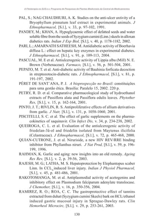 A Fitoterapia no SUS e o Programa de Pesquisas de Plantas Medicinais da Central de Medicamentos

PAL, S.; NAG CHAUDHURI, A. K. Studies on the anti-ulcer axtivity of a
Bryophyllum pinnatum leaf extract in experimental animals. J
Ethnopharmacol, [S.l.], v. 33, p. 97-102, 1991.
PANDEY, M.; KHAN, A. Hypoglycaemic effect of defatted seeds and water
soluble fibre from the seeds of Syzygium cumini (Linn.) skeels in alloxan
diabetics rats. Indian J Exp Biol, [S.l.], v. 40, p. 1178-1182, 2002.
PARI, L.; AMARNATH SATHEESH, M. Antidiabetic activity of Boerhavia
diffusa L.: effect on hepatic key enzymes in experimental diabetes.
J Ethnopharmacol, [S.l.], v. 91, p. 109-113, 2004.
PASCUAL, M. E et al. Antiulcerogenic activity of Lippia alba (Mill) N. E.
Brown (Verbenaceae). Farmaco, [S.l.], v. 56, p. 501-504, 2001.
PEPATO, M. T. et al. Anti-diabetic activity of Bauhinia forficata decoction
in streptozotocin-diabetic rats. J Ethnopharmacol, [S.l.], v. 81, p.
191-197, 2002.
PÉRET DE SANT´ANA, P. J. A bioprospecção no Brasil: constituições
para uma gestão ética. Brasília: Paralelo 15, 2002. 220 p.
PETRY, R. D. et al. Comparative pharmacological study of hydroethanol
extracts of Passiflora alata and Passiflora edulis leaves. Phytother
Res, [S.l.], v. 15, p. 162-164, 2001.
PINTO, J. T.; RIVLIN, R. S. Antiproliferative effects of allium derivatives
from garlic. J Nutr, [S.l.], v. 131, p. 1058-1060, 2001.
PISCITELLI, S. C. et al. The effect of garlic supplements on the pharmacokinetics of saquinavir. Clin Infect Dis, v. 34, p. 234-238, 2002.
QUEIROGA, C. L. et al. Evaluation of the antiulcerogenic activity of
friedelan-3â-ol and friedelin isolated from Maytenus ilicifolia
(Celastraceae). J Ethnopharmacol, [S.l.], v. 72, p. 465-468, 2000.
QUIAN-CUTRONE, J. et al. Niruriside, a new HIV REV/RRE binding
inhibitor from Phyllanthus niruri. J Nat Prod, [S.l.], v. 59, p. 196199, 1996.
RAHMAN, K. Garlic and aging: new insights into an old remedy. Ageing
Res Rev, [S.l.], v. 2, p. 39-56, 2003.
RAJESH, M. G.; LATHA, M. S. Hepatoprotection by Elephantopus scaber
Linn. In CCL4-induced liver injury. Indian J Physiol Pharmacol,
[S.l.], v. 45, p. 481-486, 2001.
RAKOTOMANGA, M. et al. Antiplasmodial activity of acetogenins and
inhibitory effect on Plasmodium falciparum adenylate translocase.
J Chemother, [S.l.], v. 16, p. 350-356, 2004.
RAMIREZ, R. O.; ROA, C. C. The gastroprotective effect of tannins
extracted from duhat (Syzygium cumini Skeels) bark on HCL/ethanol
induced gastric mucosal injury in Sprague-Dawley rats. Clin
Hemorheol Microcirc, [S.l.], v. 29, p. 253-261, 2003.
130

 
