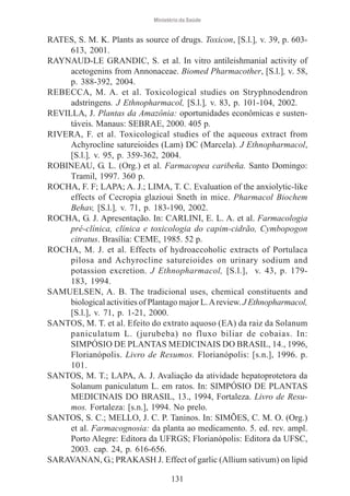 Ministério da Saúde

RATES, S. M. K. Plants as source of drugs. Toxicon, [S.l.], v. 39, p. 603613, 2001.
RAYNAUD-LE GRANDIC, S. et al. In vitro antileishmanial activity of
acetogenins from Annonaceae. Biomed Pharmacother, [S.l.], v. 58,
p. 388-392, 2004.
REBECCA, M. A. et al. Toxicological studies on Stryphnodendron
adstringens. J Ethnopharmacol, [S.l.], v. 83, p. 101-104, 2002.
REVILLA, J. Plantas da Amazônia: oportunidades econômicas e sustentáveis. Manaus: SEBRAE, 2000. 405 p.
RIVERA, F. et al. Toxicological studies of the aqueous extract from
Achyrocline satureioides (Lam) DC (Marcela). J Ethnopharmacol,
[S.l.], v. 95, p. 359-362, 2004.
ROBINEAU, G. L. (Org.) et al. Farmacopea caribeña. Santo Domingo:
Tramil, 1997. 360 p.
ROCHA, F. F; LAPA; A. J.; LIMA, T. C. Evaluation of the anxiolytic-like
effects of Cecropia glazioui Sneth in mice. Pharmacol Biochem
Behav, [S.l.], v. 71, p. 183-190, 2002.
ROCHA, G. J. Apresentação. In: CARLINI, E. L. A. et al. Farmacologia
pré-clínica, clínica e toxicologia do capim-cidrão, Cymbopogon
citratus. Brasília: CEME, 1985. 52 p.
ROCHA, M. J. et al. Effects of hydroaccoholic extracts of Portulaca
pilosa and Achyrocline satureioides on urinary sodium and
potassion excretion. J Ethnopharmacol, [S.l.], v. 43, p. 179183, 1994.
SAMUELSEN, A. B. The tradicional uses, chemical constituents and
biological activities of Plantago major L. A review. J Ethnopharmacol,
[S.l.], v. 71, p. 1-21, 2000.
SANTOS, M. T. et al. Efeito do extrato aquoso (EA) da raiz da Solanum
paniculatum L. (jurubeba) no fluxo biliar de cobaias. In:
SIMPÓSIO DE PLANTAS MEDICINAIS DO BRASIL, 14., 1996,
Florianópolis. Livro de Resumos. Florianópolis: [s.n.], 1996. p.
101.
SANTOS, M. T.; LAPA, A. J. Avaliação da atividade hepatoprotetora da
Solanum paniculatum L. em ratos. In: SIMPÓSIO DE PLANTAS
MEDICINAIS DO BRASIL, 13., 1994, Fortaleza. Livro de Resumos. Fortaleza: [s.n.], 1994. No prelo.
SANTOS, S. C.; MELLO, J. C. P. Taninos. In: SIMÕES, C. M. O. (Org.)
et al. Farmacognosia: da planta ao medicamento. 5. ed. rev. ampl.
Porto Alegre: Editora da UFRGS; Florianópolis: Editora da UFSC,
2003. cap. 24, p. 616-656.
SARAVANAN, G.; PRAKASH J. Effect of garlic (Allium sativum) on lipid
131

 