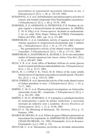 A Fitoterapia no SUS e o Programa de Pesquisas de Plantas Medicinais da Central de Medicamentos

peroxidation in experimental myocardial infarction in rats. J
Ethnopharmacol, [S.l.], v. 94, p. 155-158, 2004.
SCHAPOVAL, E. E. et al. Antiinflamatory and antinociceptive activities of
extracts and isolated compounds from Stachytarpheta cayennensis.
J Ethnopharmacol, [S.l.], v. 60, p. 53-59, 1998.
SCHENKEL, E. P.; GOSMANN, G.; PETROVICK, P. R. Produtos de origem vegetal e o desenvolvimento de medicamentos. In: SIMÕES,
C. M. O. (Org.) et al. Farmacognosia: da planta ao medicamento.
5. ed. rev. ampl. Porto Alegre: Editora da UFRGS; Florianópolis:
Editora da UFSC, 2003. cap. 15, p. 371-400.
SHIRWAIKAR, A. et al. Antidiabetic activity of aqueous leaf extract of
Annona squamosa in streptozotocin-nicotinamide type 2 diabetic
rats. J Ethnopharmacol, [S.l.], v. 91, p. 171-175, 2004.
______. The gastroprotective activity of the ethanol extract of Ageratum
conyzoides. J Ethnopharmacol, [S.l.], v. 86, p. 117-121, 2003.
SHIRWAIKAR, A.; RAJENDRAN, K.; KUMAR, C. D. In vitro antioxidant
studies of Annona squamosa Linn. leaves. Indian J Exp Biol., [S.l.],
v. 42, p. 803-807, 2004.
SILVA, F. R. et al. Acute effect of Bauhinia forficata on serum glucose
levels in normal and alloxan-induced diabetic rats. J Ethnopharmacol,
[S.l.], v. 83, p. 33-37, 2002.
SILVA, M. J.; CAPAZ F. R.; VALE, M. R. Effects of the water soluble
fraction leaves of Ageratum conyzoides on smooth muscle. Phytother
Res, [S.l.], v. 14, p. 130-132, 2000.
SILVA-TORRES, R. et al. Spermicidal activity of the crude ethanol extract
of Sedum praealtum in mice. J Ethnopharmacol, [S.l.], v. 85, p.
15-17, 2003.
SIMÕES, C. M. O. et al. Pharmacological investigations on Achyrocline
satureioides (Lam) DC., compositae. J Ethnopharmacol, [S.l.], v.
22, p. 281-293, 1988.
SIMÕES, C. M. O.; SCHENKEL, E. P. A pesquisa e a produção brasileira
de medicamentos a partir de plantas medicinais: a necessária
interação da indústria com a academia. Revista Brasileira de
Farmacognosia, [S.l.], v. 12, p. 35-40, 2002.
SKELLY, A. The Blooming of Botanicals. The Nutrition, [S.l.], p. 13,
Summer, 1996.
SOARES DE MOURA, R. et al. Efeitos do guaco (Mikania glomerata) na
musculatura lisa respiratória. In: SIMPÓSIO DE PLANTAS MEDICINAIS DO BRASIL, 14., 1996, Florianópolis. Livro de Resumos.
Florianópolis: [s.n.], 1996. p. 114.
SOUCCAR, C. et al. Mecanismos envolvidos na atividade antisecretora
132

 