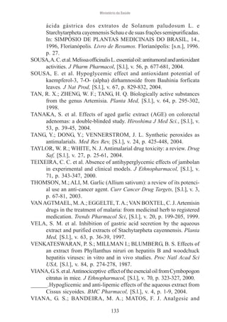 Ministério da Saúde

ácida gástrica dos extratos de Solanum paludosum L. e
Starchytarpheta cayennensis Schau e de suas frações semipurificadas.
In: SIMPÓSIO DE PLANTAS MEDICINAIS DO BRASIL, 14.,
1996, Florianópolis. Livro de Resumos. Florianópolis: [s.n.], 1996.
p. 27.
SOUSA, A. C. et al. Melissa officinalis L. essential oil: antitumoral and antioxidant
activities. J Pharm Pharmacol, [S.l.], v. 56, p. 677-681, 2004.
SOUSA, E. et al. Hypoglycemic effect and antioxidant potential of
kaempferol-3, 7-O- (alpha) dirhamnoside from Bauhinia forficata
leaves. J Nat Prod, [S.l.], v. 67, p. 829-832, 2004.
TAN, R. X.; ZHENG, W. F.; TANG, H. Q. Biologically active substances
from the genus Artemisia. Planta Med, [S.l.], v. 64, p. 295-302,
1998.
TANAKA, S. et al. Effects of aged garlic extract (AGE) on colorectal
adenomas: a double-blinded study. Hiroshima J Med Sci., [S.l.], v.
53, p. 39-45, 2004.
TANG, Y.; DONG, Y.; VENNERSTROM, J. L. Synthetic peroxides as
antimalarials. Med Res Rev, [S.l.], v. 24, p. 425-448, 2004.
TAYLOR, W. R.; WHITE, N. J. Antimalarial drug toxicity: a review. Drug
Saf, [S.l.], v. 27, p. 25-61, 2004.
TEIXEIRA, C. C. et al. Absence of antihyperglycemic effects of jambolan
in experimental and clinical models. J Ethnopharmacol, [S.l.], v.
71, p. 343-347, 2000.
THOMSON, M.; ALI, M. Garlic (Allium sativum): a review of its potencial use an anti-cancer agent. Curr Cancer Drug Targets, [S.l.], v. 3,
p. 67-81, 2003.
VAN AGTMAEL, M. A.; EGGELTE, T. A.; VAN BOXTEL, C. J. Artemisin
drugs in the treatment of malaria: from medicinal herb to registered
medication. Trends Pharmacol Sci, [S.l.], v. 20, p. 199-205, 1999.
VELA, S. M. et al. Inhibition of gastric acid secretion by the aqueous
extract and purified extracts of Stachytarpheta cayennensis. Planta
Med, [S.l.], v. 63, p. 36-39, 1997.
VENKATESWARAN, P. S.; MILLMAN I.; BLUMBERG, B. S. Effects of
an extract from Phyllanthus niruri on hepatitis B and woodchuck
hepatitis viruses: in vitro and in vivo studies. Proc Natl Acad Sci
USA, [S.l.], v. 84, p. 274-278, 1987.
VIANA, G. S. et al. Antinociceptive effect of the esencial oil from Cymbopogon
citratus in mice. J Ethnopharmacol, [S.l.], v. 70, p. 323-327, 2000.
______.Hypoglicemic and anti-lipemic effects of the aqueous extract from
Cissus sicyoides. BMC Pharmacol, [S.l.], v. 4, p. 1-9, 2004.
VIANA, G. S.; BANDEIRA, M. A.; MATOS, F. J. Analgesic and
133

 