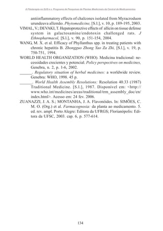 A Fitoterapia no SUS e o Programa de Pesquisas de Plantas Medicinais da Central de Medicamentos

antiinflammatory effects of chalcones isolated from Myracroduon
urundeuva allemão. Phytomedicine, [S.l.], v. 10, p. 189-195, 2003.
VIMAL, V.; DEVAKI, T. Hepatoprotective effects of allicin on tissue defense
system in galactosamine/endotoxin challenged rats. J
Ethnopharmacol, [S.l.], v. 90, p. 151-154, 2004.
WANG, M. X. et al. Efficacy of Phyllanthus spp. in treating patients with
chronic hepatitis B. Zhongguo Zhong Yao Za Zhi, [S.l.], v. 19, p.
750-751, 1994.
WORLD HEALTH ORGANIZATION (WHO). Medicina tradicional: necessidades crecientes y potencial. Policy perspectives on medicines,
Genebra, n. 2, p. 1-6, 2002.
______. Regulatory situation of herbal medicines: a worldwide review.
Genebra: WHO, 1998. 45 p.
______. World Health Assembly Resolutions: Resolution 40.33 (1987)
Traditional Medicine. [S.l.], 1987. Disponível em: <http://
www.who.int/medicines/areas/traditional/trm_assembly_doc/en/
index.html>. Acesso em: 24 fev. 2006.
ZUANAZZI, J. A. S.; MONTANHA, J. A. Flavonóides. In: SIMÕES, C.
M. O. (Org.) et al. Farmacognosia: da planta ao medicamento. 5.
ed. rev. ampl. Porto Alegre: Editora da UFRGS; Florianópolis: Editora da UFSC, 2003. cap. 6, p. 577-614.

134

 