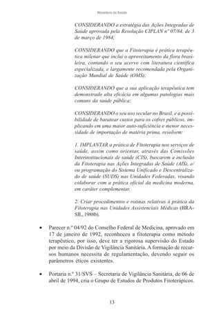 Ministério da Saúde

CONSIDERANDO a estratégia das Ações Integradas de
Saúde aprovada pela Resolução CIPLAN nº 07/84, de 3
de março de 1984;
CONSIDERANDO que a Fitoterapia é prática terapêutica milenar que inclui o aproveitamento da flora brasileira, contando o seu acervo com literatura científica
especializada, e largamente recomendada pela Organização Mundial de Saúde (OMS);
CONSIDERANDO que a sua aplicação terapêutica tem
demonstrado alta eficácia em algumas patologias mais
comuns da saúde pública;
CONSIDERANDO o seu uso secular no Brasil, e a possibilidade de baratear custos para os cofres públicos, implicando em uma maior auto-suficiência e menor necessidade de importação de matéria prima, resolvem:
1. IMPLANTAR a prática de Fitoterapia nos serviços de
saúde, assim como orientar, através das Comissões
Interinstitucionais de saúde (CIS), buscarem a inclusão
da Fitoterapia nas Ações Integradas de Saúde (AIS), e/
ou programação do Sistema Unificado e Descentralizado de saúde (SUDS) nas Unidades Federadas, visando
colaborar com a prática oficial da medicina moderna,
em caráter complementar.
2. Criar procedimentos e rotinas relativas à prática da
Fitoterapia nas Unidades Assistenciais Médicas (BRASIL, 1988b).

•

Parecer n.º 04/92 do Conselho Federal de Medicina, aprovado em
17 de janeiro de 1992, reconheceu a fitoterapia como método
terapêutico, por isso, deve ter a rigorosa supervisão do Estado
por meio da Divisão de Vigilância Sanitária. A formação de recursos humanos necessita de regulamentação, devendo seguir os
parâmetros éticos existentes.

•

Portaria n.º 31/SVS – Secretaria de Vigilância Sanitária, de 06 de
abril de 1994, cria o Grupo de Estudos de Produtos Fitoterápicos.

13

 