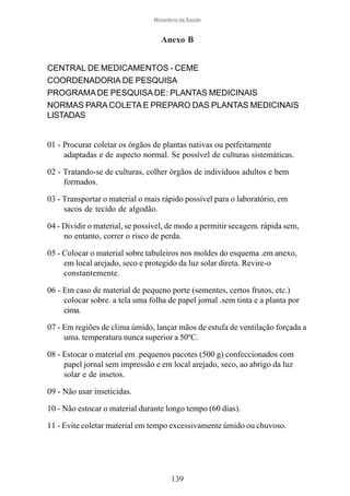 Ministério da Saúde

Anexo B
CENTRAL DE MEDICAMENTOS - CEME
COORDENADORIA DE PESQUISA
PROGRAMA DE PESQUISA DE: PLANTAS MEDICINAIS
NORMAS PARA COLETA E PREPARO DAS PLANTAS MEDICINAIS
LISTADAS

01 - Procurar coletar os órgãos de plantas nativas ou perfeitamente
adaptadas e de aspecto normal. Se possível de culturas sistemáticas.
02 - Tratando-se de culturas, colher órgãos de indivíduos adultos e bem
formados.
03 - Transportar o material o mais rápido possível para o laboratório, em
sacos de tecido de algodão.
04 - Dividir o material, se possível, de modo a permitir secagem. rápida sem,
no entanto, correr o risco de perda.
05 - Colocar o material sobre tabuleiros nos moldes do esquema .em anexo,
em local arejado, seco e protegido da luz solar direta. Revire-o
constantemente.
06 - Em caso de material de pequeno porte (sementes, certos frutos, etc.)
colocar sobre. a tela uma folha de papel jornal .sem tinta e a planta por
cima.
07 - Em regiões de clima úmido, lançar mãos de estufa de ventilação forçada a
uma. temperatura nunca superior a 50ºC.
08 - Estocar o material em .pequenos pacotes (500 g) confeccionados com
papel jornal sem impressão e em local arejado, seco, ao abrigo da luz
solar e de insetos.
09 - Não usar inseticidas.
10 - Não estocar o material durante longo tempo (60 dias).
11 - Evite coletar material em tempo excessivamente úmido ou chuvoso.

139

 