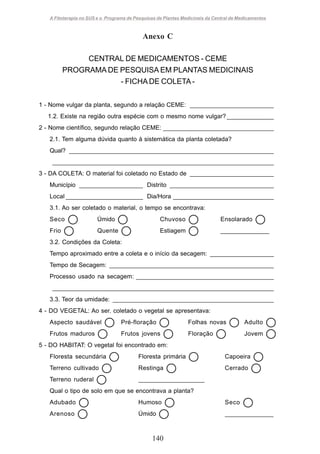 A Fitoterapia no SUS e o Programa de Pesquisas de Plantas Medicinais da Central de Medicamentos

Anexo C
CENTRAL DE MEDICAMENTOS - CEME
PROGRAMA DE PESQUISA EM PLANTAS MEDICINAIS
- FICHA DE COLETA 1 - Nome vulgar da planta, segundo a relação CEME: _________________________
1.2. Existe na região outra espécie com o mesmo nome vulgar? ______________
2 - Nome científico, segundo relação CEME: _________________________________
2.1. Tem alguma dúvida quanto à sistemática da planta coletada?
Qual? _____________________________________________________________
__________________________________________________________________
3 - DA COLETA: O material foi coletado no Estado de _________________________
Município ___________________ Distrito _______________________________
Local _______________________ Dia/Hora ______________________________
3.1. Ao ser coletado o material, o tempo se encontrava:
Seco

Úmido

Chuvoso

Ensolarado

Frio

Quente

Estiagem

______________

3.2. Condições da Coleta:
Tempo aproximado entre a coleta e o início da secagem: ___________________
Tempo de Secagem: _________________________________________________
Processo usado na secagem: _________________________________________
__________________________________________________________________
3.3. Teor da umidade: ________________________________________________
4 - DO VEGETAL: Ao ser. coletado o vegetal se apresentava:
Aspecto saudável

Pré-floração

Folhas novas

Adulto

Frutos maduros

Frutos jovens

Floração

Jovem

5 - DO HABITAT: O vegetal foi encontrado em:
Floresta secundária

Floresta primária

Capoeira

Terreno cultivado

Restinga

Cerrado

Terreno ruderal

___________________

Qual o tipo de solo em que se encontrava a planta?
Adubado

Humoso

Seco

Arenoso

Úmido

______________

140

 