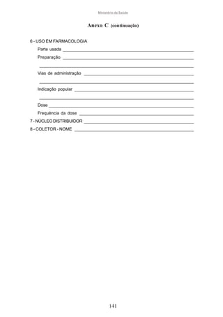 Ministério da Saúde

Anexo C (continuação)
6 - USO EM FARMACOLOGIA
Parte usada ________________________________________________________
Preparação ________________________________________________________
__________________________________________________________________
Vias de administração _______________________________________________
__________________________________________________________________
Indicação popular ___________________________________________________
__________________________________________________________________
Dose ______________________________________________________________
Frequência da dose _________________________________________________
7 - NÚCLEO DISTRIBUIDOR _______________________________________________
8 - COLETOR - NOME ___________________________________________________

141

 