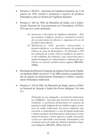 A Fitoterapia no SUS e o Programa de Pesquisas de Plantas Medicinais da Central de Medicamentos

•

Portaria n.º 06/SVS – Secretaria de Vigilância Sanitária, de 31 de
janeiro de 1995, institui e normatiza o registro de produtos
fitoterápicos junto ao Sistema de Vigilância Sanitária.

•

Portaria n.º 665 de 1998, do Ministério da Saúde, cria a Subcomissão Nacional de Assessoramento em Fitoterápicos (CONAFIT) que teve como atribuição:
(1) Assessorar a Secretaria de Vigilância Sanitária – SVS,
nos assuntos científicos, técnicos e normativos envolvidos na apreciação da eficácia e segurança do uso de
produtos fitoterápicos;
(2) Manifestar-se sobre questões relacionadas a
farmacovigilância e ao desenvolvimento de pesquisas
clínicas na área de fitoterápicos; (3) Subsidiar a SVS
na realização de eventos técnico-científicos, de interesse dos trabalhos da Comissão e que concorram para a
ampla divulgação de conhecimentos e informações pertinentes ao controle sanitário desses agentes (BRASIL,
1998d).

•

Resolução da Diretoria Colegiada, da Agência Nacional de Vigilância Sanitária (RDC/Anvisa) nº 17 de 2000, atualiza a regulamentação de registro de medicamentos fitoterápicos e define o medicamento fitoterápico tradicional.

•

Portaria n.º 254 de 2002, do Ministério da Saúde, aprova a Política Nacional de Atenção à Saúde dos Povos Indígenas. No item
4.5:
Promoção ao uso adequado e racional de medicamentos, estabelece: “nas ações que envolvem, direta ou indiretamente, a assistência farmacêutica no contexto da
atenção à saúde indígena devem também compor as práticas de saúde tradicionais dos povos indígenas, que
envolvem o conhecimento e o uso de plantas medicinais
e demais produtos da farmacopéia tradicional no tratamento de doenças e outros agravos à saúde. Essa prática deve ser valorizada e incentivada, articulando-a com
as demais ações de saúde dos Distritos Sanitários Especiais Indígenas. (BRASIL, 2002a, item 4.5).

14

 