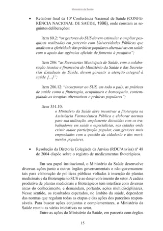 Ministério da Saúde

•

Relatório final da 10ª Conferência Nacional de Saúde (CONFERÊNCIA NACIONAL DE SAÚDE, 1996), onde constam as seguintes deliberações:
Item 80.2: “os gestores do SUS devem estimular e ampliar pesquisas realizadas em parceria com Universidades Públicas que
analisem a efetividade das práticas populares alternativas em saúde
com o apoio das agências oficiais de fomento à pesquisa”;
Item 286: “as Secretarias Municipais de Saúde, com a colaboração técnica e financeira do Ministério da Saúde e das Secretarias Estaduais de Saúde, devem garantir a atenção integral à
saúde [...]”;
Item 286.12: “incorporar ao SUS, em todo o país, as práticas
de saúde como a fitoterapia, acupuntura e homeopatia, contemplando as terapias alternativas e práticas populares”;
Item 351.10:
o Ministério da Saúde deve incentivar a fitoterapia na
Assistência Farmacêutica Pública e elaborar normas
para sua utilização, amplamente discutidas com os trabalhadores em saúde e especialistas, nas cidades onde
existir maior participação popular, com gestores mais
empenhados com a questão da cidadania e dos movimentos populares.

•

Resolução da Diretoria Colegiada da Anvisa (RDC/Anvisa) nº 48
de 2004 dispõe sobre o registro de medicamentos fitoterápicos.

Em seu papel institucional, o Ministério da Saúde desenvolve
diversas ações junto a outros órgãos governamentais e não-governamentais para elaboração de políticas públicas voltadas à inserção de plantas
medicinais e da fitoterapia no SUS e ao desenvolvimento do setor. A cadeia
produtiva de plantas medicinais e fitoterápicos tem interface com diversas
áreas do conhecimento, e demandam, portanto, ações multidisciplinares.
Nesse sentido, os resultados esperados, no âmbito da saúde, dependem
das normas que regulam todas as etapas e das ações dos parceiros responsáveis. Para buscar ações conjuntas e complementares, o Ministério da
Saúde reuniu as várias iniciativas no setor.
Entre as ações do Ministério da Saúde, em parceria com órgãos
15

 