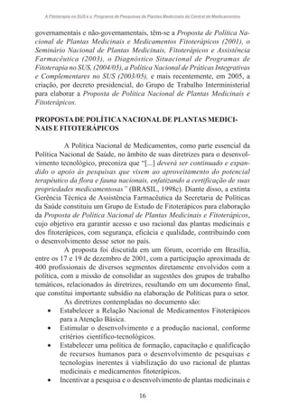 A Fitoterapia no SUS e o Programa de Pesquisas de Plantas Medicinais da Central de Medicamentos

governamentais e não-governamentais, têm-se a Proposta de Política Nacional de Plantas Medicinais e Medicamentos Fitoterápicos (2001), o
Seminário Nacional de Plantas Medicinais, Fitoterápicos e Assistência
Farmacêutica (2003), o Diagnóstico Situacional de Programas de
Fitoterapia no SUS, (2004/05), a Política Nacional de Práticas Integrativas
e Complementares no SUS (2003/05), e mais recentemente, em 2005, a
criação, por decreto presidencial, do Grupo de Trabalho Interministerial
para elaborar a Proposta de Política Nacional de Plantas Medicinais e
Fitoterápicos.
PROPOSTA DE POLÍTICA NACIONAL DE PLANTAS MEDICINAIS E FITOTERÁPICOS
A Política Nacional de Medicamentos, como parte essencial da
Política Nacional de Saúde, no âmbito de suas diretrizes para o desenvolvimento tecnológico, preconiza que “[...] deverá ser continuado e expandido o apoio às pesquisas que visem ao aproveitamento do potencial
terapêutico da flora e fauna nacionais, enfatizando a certificação de suas
propriedades medicamentosas” (BRASIL, 1998c). Diante disso, a extinta
Gerência Técnica de Assistência Farmacêutica da Secretaria de Políticas
da Saúde constituiu um Grupo de Estudo de Fitoterápicos para elaboração
da Proposta de Política Nacional de Plantas Medicinais e Fitoterápicos,
cujo objetivo era garantir acesso e uso racional das plantas medicinais e
dos fitoterápicos, com segurança, eficácia e qualidade, contribuindo com
o desenvolvimento desse setor no país.
A proposta foi discutida em um fórum, ocorrido em Brasília,
entre os 17 e 19 de dezembro de 2001, com a participação aproximada de
400 profissionais de diversos segmentos diretamente envolvidos com a
política, com a missão de consolidar as sugestões dos grupos de trabalho
temáticos, relacionados às diretrizes, resultando em um documento final,
que constitui importante subsídio na elaboração de Políticas para o setor.
As diretrizes contempladas no documento são:
• Estabelecer a Relação Nacional de Medicamentos Fitoterápicos
para a Atenção Básica.
• Estimular o desenvolvimento e a produção nacional, conforme
critérios científico-tecnológicos.
• Estabelecer uma política de formação, capacitação e qualificação
de recursos humanos para o desenvolvimento de pesquisas e
tecnologias inerentes à viabilização do uso racional de plantas
medicinais e medicamentos fitoterápicos.
• Incentivar a pesquisa e o desenvolvimento de plantas medicinais e
16

 