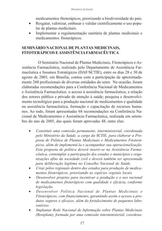 Ministério da Saúde

•
•

medicamentos fitoterápicos, priorizando a biodiversidade do país.
Resgatar, valorizar, embasar e validar cientificamente o uso popular de plantas medicinais.
Implementar a regulamentação sanitária de plantas medicinais e
medicamentos fitoterápicos.

SEMINÁRIO NACIONAL DE PLANTAS MEDICINAIS,
FITOTERÁPICOS E ASSISTÊNCIA FARMACÊUTICA
O Seminário Nacional de Plantas Medicinais, Fitoterápicos e Assistência Farmacêutica, realizado pelo Departamento de Assistência Farmacêutica e Insumos Estratégicos (DAF/SCTIE), entre os dias 28 e 30 de
agosto de 2003, em Brasília, contou com a participação de aproximadamente 260 profissionais de diversas entidades do setor. Na ocasião, foram
elaboradas recomendações para a Conferência Nacional de Medicamentos
e Assistência Farmacêutica: o acesso à assistência farmacêutica; a relação
dos setores público e privado de atenção à saúde; pesquisa e desenvolvimento tecnológico para a produção nacional de medicamentos e qualidade
na assistência farmacêutica, formação e capacitação de recursos humanos. Ao todo, foram apresentadas 68 recomendações na Conferência Nacional de Medicamentos e Assistência Farmacêutica, realizada em setembro do ano de 2005, das quais foram aprovadas 48, entre elas:
•

•
•
•

•

Constituir uma comissão permanente, interministerial, coordenada
pelo Ministério da Saúde, a cargo da SCTIE, para elaborar a Proposta de Política de Plantas Medicinais e Medicamentos Fitoterápicos, além de implementá-la e acompanhar sua operacionalização.
Esta proposta de política deverá inserir-se na Assistência Farmacêutica, contemplar a participação dos estados e municípios e organizações afins da sociedade civil e deverá também ser apresentada
para deliberação legítima no Conselho Nacional de Saúde.
Criar pólos regionais dentro dos estados para produção de medicamentos fitoterápicos, priorizando as espécies vegetais locais.
Desenvolver projetos para incentivar a produção e o uso racional
de medicamentos fitoterápicos com qualidade e eficácia, conforme
legislação.
Desenvolver Política Nacional de Plantas Medicinais e
Fitoterápicos, com financiamento, garantindo assim o acesso a produtos seguros e eficazes, além do fortalecimento de pequenos laboratórios.
Implantar Rede Nacional de Informação sobre Plantas Medicinais
(Reniplam), formada por uma comissão interministerial, coordena17

 