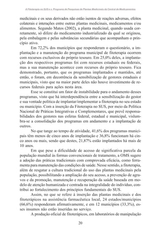 A Fitoterapia no SUS e o Programa de Pesquisas de Plantas Medicinais da Central de Medicamentos

medicinais e os seus derivados não estão isentos de reações adversas, efeitos
colaterais e interações entre outras plantas medicinais, medicamentos e/ou
alimentos. Segundo Matos (2002), a planta medicinal, quando usada corretamente, só difere do medicamento industrializado da qual se originou,
pela embalagem e pelas substâncias secundárias que acompanham o princípio ativo.
Em 72,2% dos municípios que responderam o questionário, a implantação e a manutenção do programa municipal de fitoterapia ocorrem
com recursos exclusivos do próprio tesouro. Em 25,0% deles, a implantação dos respectivos programas foi com recursos estaduais ou federais,
mas a sua manutenção acontece com recursos do próprio tesouro. Fica
demonstrado, portanto, que os programas implantados e mantidos, até
então, o foram, em decorrência da sensibilização de gestores estaduais e
municipais, visto que na maior parte deles não houve investimento de recursos federais para ações nesta área.
Esse se constitui um fator de instabilidade para o andamento desses
programas, visto que há interdependência entre a sensibilização do gestor
e sua vontade política de implantar/implementar a fitoterapia no seu estado
ou município. Com a inserção da Fitoterapia no SUS, por meio da Política
Nacional de Práticas Integrativas e Complementares, que prevê responsabilidades dos gestores nas esferas federal, estadual e municipal, vislumbra-se a consolidação dos programas em andamento e a implantação de
outros.
No que tange ao tempo de atividade, 41,6% dos programas municipais têm menos de cinco anos de implantação e 36,8% funcionam há cinco anos ou mais, sendo que destes, 21,87% estão implantados há mais de
10 anos.
Em que pese a dificuldade de acesso de significativa parcela da
população mundial às formas convencionais de tratamento, a OMS sugere
a adoção das práticas tradicionais com comprovada eficácia, como ferramenta para manutenção das condições de saúde. Nesse sentido, a fitoterapia,
além de resgatar a cultura tradicional do uso das plantas medicinais pela
população, possibilitando a ampliação do seu acesso, a prevenção de agravos e da promoção, manutenção e recuperação da saúde baseada em modelo de atenção humanizada e centrada na integralidade do indivíduo, contribui ao fortalecimento dos princípios fundamentais do SUS.
Assim, no que se refere à inserção das plantas medicinais e dos
fitoterápicos na assistência farmacêutica local, 24 estados/municípios
(66,6%) responderam afirmativamente, e em 12 municípios (33,3%), esses insumos não estão inseridas no serviço.
A produção oficial de fitoterápicos, em laboratórios de manipulação
20

 