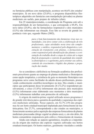 Ministério da Saúde

ou farmácias públicas com manipulação, acontece em 66,6% dos estados/
municípios. Já em nove deles (25,0%), o programa disponibiliza fitoterápicos adquiridos em farmácias com manipulação (privadas) ou plantas
medicinais em sachês, para preparo de infusões (chás).
Em 25 municípios/estados, a coordenação do Programa está sob a
responsabilidade de um farmacêutico, o que corresponde a 69,4%. Em
nove deles (25,0%), não há farmacêutico responsável e dois municípios
(5,5%) não informaram sua situação. Esse fato se reverte de grande importância visto que, segundo Matos (2002),
para o bom funcionamento das farmácias vivas nas comunidades, esta deve contar com a colaboração de três
profissionais, cujas atividades nesta área são complementares: o médico, responsável pelo diagnóstico e orientação do tratamento com plantas, o farmacêutico,
como responsável pela identificação das plantas e a orientação do trabalho desde a etapa de coleta até a etapa
final de preparação e controle de qualidade dos remédios fitoterápicos e o agrônomo, para orientar seu cultivo,
controle do crescimento e higidez das plantas e preparação das mudas.

Ao se considerar a deficiência na formação acadêmica dos profissionais prescritores quanto ao emprego de plantas medicinais e fitoterápicos
como opção terapêutica, a existência de guia ou memento fitoterápico nos
programas serve como facilitador da adesão desses profissionais, promovendo conhecimento científico-tecnológico na área. Dos estados e municípios que participaram desse levantamento 26 (72,2%) responderam positivamente, e cinco (13,8%) informaram não possuir; dois municípios
(5,5%) informaram estar elaborando seus mementos e dois municípios
(5,5%) informaram trabalhar com protocolos de utilização.
A origem da matéria-prima vegetal utilizada nesses programas é
de grande relevância para a garantia da qualidade e segurança das espécies medicinais utilizadas. Nesse aspecto, em 52,7% (19) dos programas há um horto estadual/municipal implantado para fornecimento de matéria-prima. Em 27,7%, correspondendo a dez estados ou municípios, o
fornecimento acontece pela a aquisição das empresas fornecedoras de plantas
medicinais processadas (droga vegetal ou planta seca), e, em oito deles, há
hortos comunitários responsáveis pelo cultivo e fornecimento de insumos.
Ainda com relação ao aspecto agronômico, ressalta-se a importância da origem das matrizes das espécies vegetais cultivadas nos hortos
estaduais/municipais. Os hortos matrizes, geralmente vinculados a entida21

 