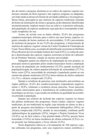 A Fitoterapia no SUS e o Programa de Pesquisas de Plantas Medicinais da Central de Medicamentos

des de ensino e pesquisa, destinam-se ao cultivo de espécies vegetais medicinais oriundas da flora regional e das espécies exógenas ou adaptadas,
servindo ainda ao desenvolvimento de atividades didáticas e investigativas.
Dessa forma, pressupõe-se que matrizes de espécies medicinais oriundas
de hortos de instituições de ensino e pesquisa, já devidamente identificadas
taxonomicamente, impõem menor risco ao cultivo e à posterior utilização,
pela população, de espécies medicinais cuja ação deve corresponder à indicação terapêutica de uso.
Assim, de acordo com os dados obtidos, 52,6% dos programas
estaduais/municipais utilizam, para o cultivo nos seus hortos, espécies vegetais oriundas de hortos matrizes de universidades; 21,0% provenientes
de institutos de pesquisa. Já em 31,6% dos programas, o fornecimento de
matrizes de espécies vegetais vieram do Centro Estadual de Fitoterapia do
Ceará. Nesse último caso, os estudos de identificação ocorreram no Herbário
Prisco Bezerra da Universidade Federal do Ceará (UFC) e a coleta de campo e domesticação das espécies vegetais ocorreram no horto do Laboratório de Produtos Naturais, situado na mesma universidade.
Indagados quanto aos objetivos de implantação de seus projetos, os
principais motivos apontados pelos estados/municípios foram a ampliação
do acesso da população aos medicamentos (33,3%), grande aceitação da
população/resgate da cultura popular/solicitação da comunidade (27,7%),
baixo custo (25%), necessidade de orientação à população quanto ao uso
correto das plantas medicinais (22,2%), baixo número de efeitos colaterais
(11,1%) e eficácia comprovada (13,8%).
Quanto à existência de parcerias com instituições universitárias ou
órgãos públicos, 41,6% dos estados/municípios responderam negativamente e 38,8%, relataram a existência dessas parcerias. Essas parcerias
são muito interessantes para a transferência de conhecimento científicotecnológico ao serviço, o que resulta em melhoria na qualidade da assistência prestada à população.
Quanto aos critérios de inclusão das espécies vegetais no elenco
das plantas medicinais dos programas, foram citados: espécies vegetais
medicinais, de uso tradicional na região, cuja inclusão no elenco se deu a
partir de pesquisa etno-botânica e levantamento bibliográfico (50%); ter
eficácia comprovada (30,5%); atender às necessidades, conforme perfil
epidemiológico da população (25%); integrar o Projeto Farmácias Vivas
(19,4%); ser de fácil cultivo e boa produtividade (19,4%); possuir baixa
toxicidade (13,8%); ter baixa incidência de efeitos colaterais (5,5%) e estar presente nas farmacopéias e livros oficiais (5,5%).
Neste diagnóstico obteve-se o levantamento de 184 espécies vegetais utilizadas nos programas, com seus respectivos nomes científicos e
22

 