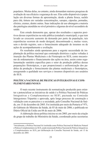 Ministério da Saúde

populares. Muitas delas, no entanto, ainda demandam maiores pesquisas de
avaliação de sua eficácia e segurança de uso. Elas estão disponíveis à população em diversas formas de apresentação, desde a planta fresca, sachês
para chá, tintura em variadas concentrações, xaropes, cápsulas, pomadas,
elixires, cremes, dentre outras. Suas indicações de uso abrangem a maioria
das patologias atendidas no nível primário e algumas do nível secundário de
saúde.
Este estudo demonstra que, apesar dos resultados e aspectos positivos dessas experiências na rede pública (estadual e municipal), o que tem
levado ao crescente aumento da demanda por parte da população, tais
experiências ocorrem de modo desigual, descontinuado e, muitas vezes,
sem o devido registro, sem o fornecimento adequado de insumos ou de
ações de acompanhamento e avaliação.
Os resultados ainda apontaram para a urgente necessidade de implantação da política nacional que contempla diretrizes e ações voltadas à
inserção das Plantas Medicinais e da Fitoterapia no SUS, como mecanismo de ordenamento e financiamento das ações na área, assim como regulamentação sanitária específica para o setor de produção pública dessas
preparações fitoterápicas, o que proporcionará a uniformização dos padrões de produção e fornecimento das plantas medicinais e fitoterápicos,
assegurando a qualidade nos serviços e insumos disponíveis aos usuários
do SUS.
POLÍTICA NACIONAL DE PRÁTICAS INTEGRATIVAS E COMPLEMENTARES NO SUS
O mais recente instrumento de normatização produzido para orientar e potencializar as iniciativas de saúde é a Política Nacional de Práticas
Integrativas e Complementares no SUS 4 , pactuada na Comissão
Intergestores Tripartite e aprovada, após longo processo de construção e
validação com os parceiros e a sociedade, pelo Conselho Nacional de Saúde, em 15 de dezembro de 2005. Foi instituída por meio da Portaria nº 971,
do Gabinete do Ministro da Saúde, de 03 de maio de 2006, e publicada no
Diário Oficial da União em 04 de maio de 2006.
A elaboração dessa política iniciou-se em 2003, por meio da criação
de grupo de trabalho do Ministério da Saúde, coordenado pelas secretarias

4
Inicialmente, a Política Nacional foi instituída como Política Nacional de Medicina Natural
e Práticas Complementares no SUS, sendo renomeada Política Nacional de Práticas Integrativas
e Complementares no SUS, por deliberação do Conselho Nacional de Saúde, em 15 de
dezembro de 2005.

23

 