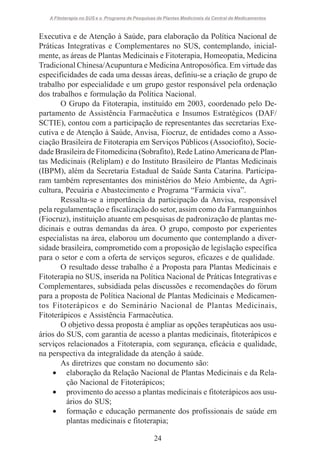 A Fitoterapia no SUS e o Programa de Pesquisas de Plantas Medicinais da Central de Medicamentos

Executiva e de Atenção à Saúde, para elaboração da Política Nacional de
Práticas Integrativas e Complementares no SUS, contemplando, inicialmente, as áreas de Plantas Medicinais e Fitoterapia, Homeopatia, Medicina
Tradicional Chinesa/Acupuntura e Medicina Antroposófica. Em virtude das
especificidades de cada uma dessas áreas, definiu-se a criação de grupo de
trabalho por especialidade e um grupo gestor responsável pela ordenação
dos trabalhos e formulação da Política Nacional.
O Grupo da Fitoterapia, instituído em 2003, coordenado pelo Departamento de Assistência Farmacêutica e Insumos Estratégicos (DAF/
SCTIE), contou com a participação de representantes das secretarias Executiva e de Atenção à Saúde, Anvisa, Fiocruz, de entidades como a Associação Brasileira de Fitoterapia em Serviços Públicos (Associofito), Sociedade Brasileira de Fitomedicina (Sobrafito), Rede Latino Americana de Plantas Medicinais (Reliplam) e do Instituto Brasileiro de Plantas Medicinais
(IBPM), além da Secretaria Estadual de Saúde Santa Catarina. Participaram também representantes dos ministérios do Meio Ambiente, da Agricultura, Pecuária e Abastecimento e Programa “Farmácia viva”.
Ressalta-se a importância da participação da Anvisa, responsável
pela regulamentação e fiscalização do setor, assim como da Farmanguinhos
(Fiocruz), instituição atuante em pesquisas de padronização de plantas medicinais e outras demandas da área. O grupo, composto por experientes
especialistas na área, elaborou um documento que contemplando a diversidade brasileira, comprometido com a proposição de legislação específica
para o setor e com a oferta de serviços seguros, eficazes e de qualidade.
O resultado desse trabalho é a Proposta para Plantas Medicinais e
Fitoterapia no SUS, inserida na Política Nacional de Práticas Integrativas e
Complementares, subsidiada pelas discussões e recomendações do fórum
para a proposta de Política Nacional de Plantas Medicinais e Medicamentos Fitoterápicos e do Seminário Nacional de Plantas Medicinais,
Fitoterápicos e Assistência Farmacêutica.
O objetivo dessa proposta é ampliar as opções terapêuticas aos usuários do SUS, com garantia de acesso a plantas medicinais, fitoterápicos e
serviços relacionados a Fitoterapia, com segurança, eficácia e qualidade,
na perspectiva da integralidade da atenção à saúde.
As diretrizes que constam no documento são:
• elaboração da Relação Nacional de Plantas Medicinais e da Relação Nacional de Fitoterápicos;
• provimento do acesso a plantas medicinais e fitoterápicos aos usuários do SUS;
• formação e educação permanente dos profissionais de saúde em
plantas medicinais e fitoterapia;
24

 