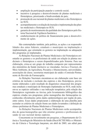 Ministério da Saúde

•
•
•
•
•
•

ampliação da participação popular e controle social;
incentivo à pesquisa e desenvolvimento de plantas medicinais e
fitoterápicos, priorizando a biodiversidade do país;
promoção do uso racional de plantas medicinais e dos fitoterápicos
no SUS;
acompanhamento e avaliação da inserção e implementação das plantas medicinais e fitoterapia no SUS;
garantia do monitoramento da qualidade dos fitoterápicos pelo Sistema Nacional de Vigilância Sanitária e
estabelecimento de política de financiamento para o desenvolvimento de ações.

São contempladas também, pela política, as ações e as responsabilidades dos entes federais, estaduais e municipais na implantação e
implementação, que orientarão os gestores na implantação ou adequação
dos programas já implantados.
As Relações Nacionais de Plantas Medicinais e de Fitoterápicos orientarão os gestores e os profissionais de saúde em relação às plantas medicinais e fitoterápicos a serem disponibilizados pelo Sistema. Para sua
elaboração, criou-se um grupo de trabalho composto por representantes
dos ministérios da Saúde (inclusive as vinculadas: Anvisa e Fiocruz), do
Meio Ambiente, da Agricultura, Pecuária e Abastecimento, universidades,
associações de classe, secretarias municipais de saúde e Comissão Permanente de Revisão da Farmacopéia.
As Relações Nacionais encontram-se em elaboração com base em
critérios de inclusão e exclusão das espécies e dos fitoterápicos, previamente elaborados e pelo resultado do diagnóstico situacional dos programas estaduais e municipais de fitoterapia implantados no SUS, onde incluem-se as espécies utilizadas e sua indicação terapêutica; pela relação dos
fitoterápicos registrados na Anvisa; pelo levantamento bibliográfico das
espécies citadas nos programas; pelas monografias das farmacopéias reconhecidas oficialmente; pelos dados epidemiológicos por região do país,
entre outros. Esses dados propiciaram a elaboração de uma planilha para
assinalar os critérios de seleção frente aos dados levantados e definição de
elenco preliminar de Plantas Medicinais e Fitoterápicos.
As Relações Nacionais de Plantas Medicinais serão acompanhados de guias/monografias que irão orientar gestores e profissionais de
saúde no uso racional destas espécies.
Concernente ao investimento em pesquisas, o Departamento de Ciência e Tecnologia do Ministério da Saúde (Decit/SCTIE/MS) e o Ministério da Ciência e Tecnologia lançaram, em abril de 2005, um edital para
25

 