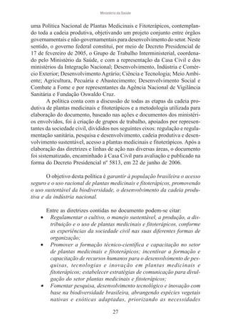 Ministério da Saúde

uma Política Nacional de Plantas Medicinais e Fitoterápicos, contemplando toda a cadeia produtiva, objetivando um projeto conjunto entre órgãos
governamentais e não-governamentais para desenvolvimento do setor. Neste
sentido, o governo federal constitui, por meio de Decreto Presidencial de
17 de fevereiro de 2005, o Grupo de Trabalho Interministerial, coordenado pelo Ministério da Saúde, e com a representação da Casa Civil e dos
ministérios da Integração Nacional; Desenvolvimento, Indústria e Comércio Exterior; Desenvolvimento Agrário; Ciência e Tecnologia; Meio Ambiente; Agricultura, Pecuária e Abastecimento; Desenvolvimento Social e
Combate a Fome e por representantes da Agência Nacional de Vigilância
Sanitária e Fundação Oswaldo Cruz.
A política conta com a discussão de todas as etapas da cadeia produtiva de plantas medicinais e fitoterápicos e a metodologia utilizada para
elaboração do documento, baseado nas ações e documentos dos ministérios envolvidos, foi à criação de grupos de trabalho, apoiados por representantes da sociedade civil, divididos nos seguintes eixos: regulação e regulamentação sanitária, pesquisa e desenvolvimento, cadeia produtiva e desenvolvimento sustentável, acesso a plantas medicinais e fitoterápicos. Após a
elaboração das diretrizes e linhas de ação nas diversas áreas, o documento
foi sistematizado, encaminhado à Casa Civil para avaliação e publicado na
forma do Decreto Presidencial nº 5813, em 22 de junho de 2006.
O objetivo desta política é garantir à população brasileira o acesso
seguro e o uso racional de plantas medicinais e fitoterápicos, promovendo
o uso sustentável da biodiversidade, o desenvolvimento da cadeia produtiva e da indústria nacional.
Entre as diretrizes contidas no documento podem-se citar:
Regulamentar o cultivo, o manejo sustentável, a produção, a distribuição e o uso de plantas medicinais e fitoterápicos, conforme
as experiências da sociedade civil nas suas diferentes formas de
organização;
• Promover a formação técnico-científica e capacitação no setor
de plantas medicinais e fitoterápicos; incentivar a formação e
capacitação de recursos humanos para o desenvolvimento de pesquisas, tecnologias e inovação em plantas medicinais e
fitoterápicos; estabelecer estratégias de comunicação para divulgação do setor plantas medicinais e fitoterápicos;
• Fomentar pesquisa, desenvolvimento tecnológico e inovação com
base na biodiversidade brasileira, abrangendo espécies vegetais
nativas e exóticas adaptadas, priorizando as necessidades
•

27

 