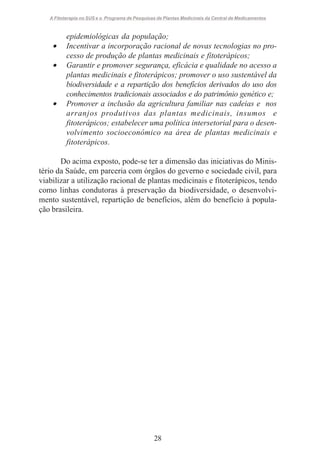 A Fitoterapia no SUS e o Programa de Pesquisas de Plantas Medicinais da Central de Medicamentos

•
•

•

epidemiológicas da população;
Incentivar a incorporação racional de novas tecnologias no processo de produção de plantas medicinais e fitoterápicos;
Garantir e promover segurança, eficácia e qualidade no acesso a
plantas medicinais e fitoterápicos; promover o uso sustentável da
biodiversidade e a repartição dos benefícios derivados do uso dos
conhecimentos tradicionais associados e do patrimônio genético e;
Promover a inclusão da agricultura familiar nas cadeias e nos
arranjos produtivos das plantas medicinais, insumos e
fitoterápicos; estabelecer uma política intersetorial para o desenvolvimento socioeconômico na área de plantas medicinais e
fitoterápicos.

Do acima exposto, pode-se ter a dimensão das iniciativas do Ministério da Saúde, em parceria com órgãos do geverno e sociedade civil, para
viabilizar a utilização racional de plantas medicinais e fitoterápicos, tendo
como linhas condutoras à preservação da biodiversidade, o desenvolvimento sustentável, repartição de benefícios, além do benefício à população brasileira.

28

 