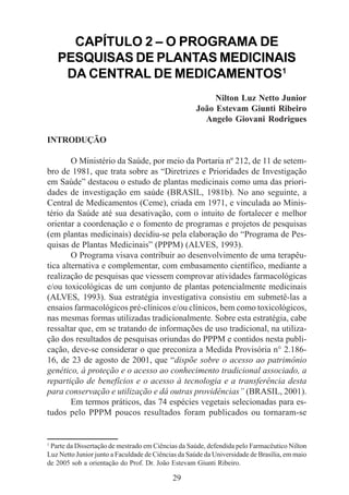 Ministério da Saúde

CAPÍTULO 2 – O PROGRAMA DE
PESQUISAS DE PLANTAS MEDICINAIS
DA CENTRAL DE MEDICAMENTOS1
Nilton Luz Netto Junior
João Estevam Giunti Ribeiro
Angelo Giovani Rodrigues
INTRODUÇÃO
O Ministério da Saúde, por meio da Portaria nº 212, de 11 de setembro de 1981, que trata sobre as “Diretrizes e Prioridades de Investigação
em Saúde” destacou o estudo de plantas medicinais como uma das prioridades de investigação em saúde (BRASIL, 1981b). No ano seguinte, a
Central de Medicamentos (Ceme), criada em 1971, e vinculada ao Ministério da Saúde até sua desativação, com o intuito de fortalecer e melhor
orientar a coordenação e o fomento de programas e projetos de pesquisas
(em plantas medicinais) decidiu-se pela elaboração do “Programa de Pesquisas de Plantas Medicinais” (PPPM) (ALVES, 1993).
O Programa visava contribuir ao desenvolvimento de uma terapêutica alternativa e complementar, com embasamento científico, mediante a
realização de pesquisas que viessem comprovar atividades farmacológicas
e/ou toxicológicas de um conjunto de plantas potencialmente medicinais
(ALVES, 1993). Sua estratégia investigativa consistiu em submetê-las a
ensaios farmacológicos pré-clínicos e/ou clínicos, bem como toxicológicos,
nas mesmas formas utilizadas tradicionalmente. Sobre esta estratégia, cabe
ressaltar que, em se tratando de informações de uso tradicional, na utilização dos resultados de pesquisas oriundas do PPPM e contidos nesta publicação, deve-se considerar o que preconiza a Medida Provisória n° 2.18616, de 23 de agosto de 2001, que “dispõe sobre o acesso ao patrimônio
genético, à proteção e o acesso ao conhecimento tradicional associado, a
repartição de benefícios e o acesso à tecnologia e a transferência desta
para conservação e utilização e dá outras providências” (BRASIL, 2001).
Em termos práticos, das 74 espécies vegetais selecionadas para estudos pelo PPPM poucos resultados foram publicados ou tornaram-se

1

Parte da Dissertação de mestrado em Ciências da Saúde, defendida pelo Farmacêutico Nilton
Luz Netto Junior junto a Faculdade de Ciências da Saúde da Universidade de Brasília, em maio
de 2005 sob a orientação do Prof. Dr. João Estevam Giunti Ribeiro.

29

 