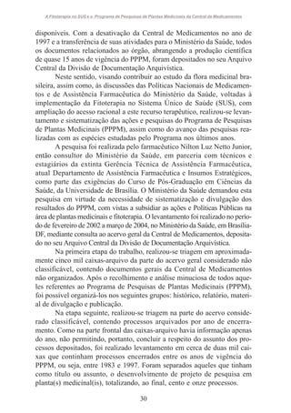 A Fitoterapia no SUS e o Programa de Pesquisas de Plantas Medicinais da Central de Medicamentos

disponíveis. Com a desativação da Central de Medicamentos no ano de
1997 e a transferência de suas atividades para o Ministério da Saúde, todos
os documentos relacionados ao órgão, abrangendo a produção científica
de quase 15 anos de vigência do PPPM, foram depositados no seu Arquivo
Central da Divisão de Documentação Arquivística.
Neste sentido, visando contribuir ao estudo da flora medicinal brasileira, assim como, às discussões das Políticas Nacionais de Medicamentos e de Assistência Farmacêutica do Ministério da Saúde, voltadas à
implementação da Fitoterapia no Sistema Único de Saúde (SUS), com
ampliação do acesso racional a este recurso terapêutico, realizou-se levantamento e sistematização das ações e pesquisas do Programa de Pesquisas
de Plantas Medicinais (PPPM), assim como do avanço das pesquisas realizadas com as espécies estudadas pelo Programa nos últimos anos.
A pesquisa foi realizada pelo farmacêutico Nilton Luz Netto Junior,
então consultor do Ministério da Saúde, em parceria com técnicos e
estagiários da extinta Gerência Técnica de Assistência Farmacêutica,
atual Departamento de Assistência Farmacêutica e Insumos Estratégicos,
como parte das exigências do Curso de Pós-Graduação em Ciências da
Saúde, da Universidade de Brasília. O Ministério da Saúde demandou esta
pesquisa em virtude da necessidade de sistematização e divulgação dos
resultados do PPPM, com vistas a subsidiar as ações e Políticas Públicas na
área de plantas medicinais e fitoterapia. O levantamento foi realizado no período de fevereiro de 2002 a março de 2004, no Ministério da Saúde, em BrasíliaDF, mediante consulta ao acervo geral da Central de Medicamentos, depositado no seu Arquivo Central da Divisão de Documentação Arquivística.
Na primeira etapa do trabalho, realizou-se triagem em aproximadamente cinco mil caixas-arquivo da parte do acervo geral considerado não
classificável, contendo documentos gerais da Central de Medicamentos
não organizados. Após o recolhimento e análise minuciosa de todos aqueles referentes ao Programa de Pesquisas de Plantas Medicinais (PPPM),
foi possível organizá-los nos seguintes grupos: histórico, relatório, material de divulgação e publicação.
Na etapa seguinte, realizou-se triagem na parte do acervo considerado classificável, contendo processos arquivados por ano de encerramento. Como na parte frontal das caixas-arquivo havia informação apenas
do ano, não permitindo, portanto, concluir a respeito do assunto dos processos depositados, foi realizado levantamento em cerca de duas mil caixas que continham processos encerrados entre os anos de vigência do
PPPM, ou seja, entre 1983 e 1997. Foram separados aqueles que tinham
como título ou assunto, o desenvolvimento de projeto de pesquisa em
planta(s) medicinal(is), totalizando, ao final, cento e onze processos.
30

 