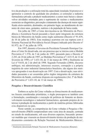 A Fitoterapia no SUS e o Programa de Pesquisas de Plantas Medicinais da Central de Medicamentos

tivo da produção e a utilização total da capacidade instalada; b) promover e
aprimorar o controle de qualidade dos produtos; c) estimular a indústria
farmacêutica privada a produzir medicamentos a custos mais baixos e desenvolver atividades orientadas para o suprimento de vacinas e medicamentos
essenciais ao diagnóstico, prevenção e tratamento das doenças de maior significado sócio-sanitário, destinados, em primeiro lugar, ao atendimento de menores de cinco anos, gestantes, nutrizes e da população de baixa renda.
Em julho de 1985 a Ceme desvinculou-se do Ministério da Previdência e Assistência Social passando a fazer parte integrante da estrutura
básica do Ministério da Saúde como órgão autônomo (Decreto nº 91.439,
de 16 de julho de 1985). Esta mudança acarretou em sua ruptura com o
Sistema Nacional de Previdência Social (Sinpas) indicado pelo Decreto nº
81.972, de 17 de julho de 1978.
Em 1997, durante o Governo do Presidente Fernando Henrique Cardoso a Ceme foi desativada, em um processo que se iniciou com a Medida
Provisória nº 1.576, de 5 de junho de 1997, passando para o Decreto nº
2.283, de 24 de julho de 1997, as Medidas Provisórias nº 1.631-9, de 12 de
fevereiro de 1998 e nº 1.631-10, de 13 de março de 1998 e finalmente na
Lei nº 9.618, de 2 de abril de 1998. Segundo Fernandes (2004), discurso
ambíguo, má administração, interesses escusos, corrupção e a própria
trajetória do setor industrial farmacêutico brasileiro, são alguns dos motivos apregoados à sua desativação em 1997. Com a desativação, suas atividades passaram a ser assumidas pelos órgãos integrantes da estrutura do
Ministério da Saúde, conforme disposto em regulamento (Art. 5º da Medida Provisória nº 1.631-10, de 13 de março de 1998).
Pesquisa e Desenvolvimento Científico
Embora as ações da Ceme voltadas ao fornecimento de medicamentos fossem consideradas prioritárias, o órgão preocupava-se também com
a formulação, coordenação e execução de políticas de fomento ao desenvolvimento tecnológico e industrial farmacêutico, apoiando projetos de interesse à produção de medicamentos a partir de matérias-primas fabricadas
e/ou disponíveis no país.
Neste sentido, as competências da Ceme voltadas à Pesquisa e Desenvolvimento (P&D) compreendiam uma vasta área de atuação, centrada
no estudo do medicamento, sob seus diversos aspectos, buscando: promover medidas que visassem ao desenvolvimento técnico da produção de medicamentos constantes da Relação Nacional de Medicamentos Básicos2,
2

Atualmente denominada Relação Nacional de Medicamentos Essenciais (Rename).

32

 